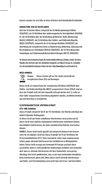 kennen, wenden Sie sich bitte an Ihren &ouml;rtlichen Vertriebsh&auml;ndler/Fachh&auml;ndler.EINHALTUNG VON EU-RICHTLINIENDarf das CE-Zeichen f&uuml;hren. Entspricht der EU-Niederspannungsrichtlinie 2006/95/EC; der EU-Richtlinie &uuml;ber elektromagnetische Vertr&auml;glichkeit 2004/108/EC; der EU-Richtlinie &uuml;ber die Verwendung gef&auml;hrlicher Stoffe (Neufassung) (RoHS2) 2011/65/EC; der EU-Richtlinie &uuml;ber Elektro- und Elektronik-Altger&auml;te (WEEE) 2002/96/EC; entspricht der EU-Ecodesign-Richtlinie 2009/125/EC; der Verordnung der Europ&auml;ischen Union zu Registrierung, Bewertung, Zulassung und Beschr&auml;nkung von Chemikalien (REACH) 2006/121/EC; der EU-Verordnung &uuml;ber Funkanlagen und Telekommunikationsendeinrichtungen (R&amp;TTE) 2014/53/EU.Sie k&ouml;nnen eine kostenlose Kopie der Konformit&auml;tserkl&auml;rung erhalten, indem Sie Ihren H&auml;ndler, den Vertrieb oder den weltweiten Hauptsitz von Klipsch Group, Inc. kontaktie-ren. Die Kontaktinformationen ﬁnden Sie hier: http://www.klipsch.com/Contact-UsWEEE-HINWEISHinweis:  Dieses Zeichen gilt nur f&uuml;r L&auml;nder innerhalb der europ&auml;ischen Union (EU) und Norwegen.Dieses Ger&auml;t ist entsprechend der europ&auml;ischen Richtlinie 2002/96/EG &uuml;ber Elektro- und Elektronik-Altger&auml;te (WEEE) ausgezeichnet. Dieses Etikett zeigt an, dass das Produkt nicht mit dem Hausm&uuml;ll entsorgt werden darf. Es sollte an einer daf&uuml;r vorgesehenen Einrichtung abgeliefert werden, um Wiederverwend-ung und Recycling zu erm&ouml;glichen.ELEKTROMAGNETISCHE VERTR&Auml;GLICHKEIT (FCC UND KANADA)Dieses Produkt entspricht Teil 15 der FCC-Richtlinien. Der Betrieb unterliegt den beiden folgenden Bedingungen:(1) Dieses Ger&auml;t darf keine sch&auml;dlichen Interferenzen verursachen und (2) dieses Ger&auml;t muss jegliche empfangenen Interferenzen aufnehmen k&ouml;nnen, einschlie&szlig;lich Interferenzen, die einen unerw&uuml;nschten Betrieb verursachen k&ouml;nnen.HINWEIS: Dieses Ger&auml;t wurde gepr&uuml;ft und entspricht demnach den Grenzw-erten f&uuml;r ein digitales Ger&auml;t der Klasse B gem&auml;&szlig; Teil 15 der Richtlinien der US-Fernmeldebeh&ouml;rde (FCC). Diese Grenzwerte sollen einen angemessenen Schutz gegen st&ouml;rende Interferenzen bei Installationen in Wohngebieten bieten. Dieses Ger&auml;t erzeugt und verwendet HF-Energie und kann diese ausstrahlen; wenn es nicht gem&auml;&szlig; den Anweisungen installiert und verwendet wird, kann es st&ouml;rende Interferenzen mit dem Funkverkehr verursachen. Allerdings wird nicht gew&auml;hrleistet, dass es bei einer bestimmten Installation keine Interferenzen geben wird. Wenn dieses Ger&auml;t st&ouml;rende Interferenzen zum Radio- und Fernsehempfang verursacht (was durch Aus- und Einschalten 