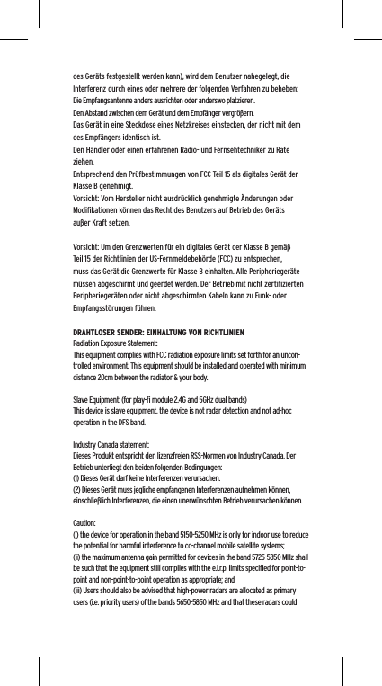 des Ger&auml;ts festgestellt werden kann), wird dem Benutzer nahegelegt, die Interferenz durch eines oder mehrere der folgenden Verfahren zu beheben:Die Empfangsantenne anders ausrichten oder anderswo platzieren.Den Abstand zwischen dem Ger&auml;t und dem Empf&auml;nger vergr&ouml;&szlig;ern.Das Ger&auml;t in eine Steckdose eines Netzkreises einstecken, der nicht mit dem des Empf&auml;ngers identisch ist.Den H&auml;ndler oder einen erfahrenen Radio- und Fernsehtechniker zu Rate ziehen.Entsprechend den Pr&uuml;fbestimmungen von FCC Teil 15 als digitales Ger&auml;t der Klasse B genehmigt.Vorsicht: Vom Hersteller nicht ausdr&uuml;cklich genehmigte &Auml;nderungen oder Modiﬁkationen k&ouml;nnen das Recht des Benutzers auf Betrieb des Ger&auml;ts au&szlig;er Kraft setzen.Vorsicht: Um den Grenzwerten f&uuml;r ein digitales Ger&auml;t der Klasse B gem&auml;&szlig; Teil 15 der Richtlinien der US-Fernmeldebeh&ouml;rde (FCC) zu entsprechen, muss das Ger&auml;t die Grenzwerte f&uuml;r Klasse B einhalten. Alle Peripherieger&auml;te m&uuml;ssen abgeschirmt und geerdet werden. Der Betrieb mit nicht zertiﬁzierten Peripherieger&auml;ten oder nicht abgeschirmten Kabeln kann zu Funk- oder Empfangsst&ouml;rungen f&uuml;hren. DRAHTLOSER SENDER: EINHALTUNG VON RICHTLINIENRadiation Exposure Statement:This equipment complies with FCC radiation exposure limits set forth for an uncon-trolled environment. This equipment should be installed and operated with minimum distance 20cm between the radiator &amp; your body. Slave Equipment: (for play-ﬁ module 2.4G and 5GHz dual bands)This device is slave equipment, the device is not radar detection and not ad-hoc operation in the DFS band. Industry Canada statement:Dieses Produkt entspricht den lizenzfreien RSS-Normen von Industry Canada. Der Betrieb unterliegt den beiden folgenden Bedingungen:  (1) Dieses Ger&auml;t darf keine Interferenzen verursachen.  (2) Dieses Ger&auml;t muss jegliche empfangenen Interferenzen aufnehmen k&ouml;nnen, einschlie&szlig;lich Interferenzen, die einen unerw&uuml;nschten Betrieb verursachen k&ouml;nnen.Caution:(i) the device for operation in the band 5150-5250 MHz is only for indoor use to reduce the potential for harmful interference to co-channel mobile satellite systems;(ii) the maximum antenna gain permitted for devices in the band 5725-5850 MHz shall be such that the equipment still complies with the e.i.r.p. limits speciﬁed for point-to-point and non-point-to-point operation as appropriate; and(iii) Users should also be advised that high-power radars are allocated as primary users (i.e. priority users) of the bands 5650-5850 MHz and that these radars could 
