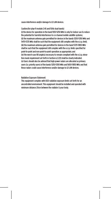 cause interference and/or damage to LE-LAN devices. Caution:(for play-ﬁ module 2.4G and 5GHz dual bands)(i) the device for operation in the band 5150-5250 MHz is only for indoor use to reduce the potential for harmful interference to co-channel mobile satellite systems;(ii) the maximum antenna gain permitted for devices in the bands 5250-5350 MHz and 5470-5725 MHz shall be such that the equipment still complies with the e.i.r.p. limit;(iii) the maximum antenna gain permitted for devices in the band 5725-5850 MHz shall be such that the equipment still complies with the e.i.r.p. limits speciﬁed for point-to-point and non-point-to-point operation as appropriate; and(iv) the worst-case tilt angle(s) necessary to remain compliant with the e.i.r.p. eleva-tion mask requirement set forth in Section 6.2.2(3) shall be clearly indicated.(v) Users should also be advised that high-power radars are allocated as primary users (i.e. priority users) of the bands 5250-5350 MHz and 5650-5850 MHz and that these radars could cause interference and/or damage to LE-LAN devices.Radiation Exposure Statement:This equipment complies with ISED radiation exposure limits set forth for an uncontrolled environment. This equipment should be installed and operated with minimum distance 20cm between the radiator &amp; your body.