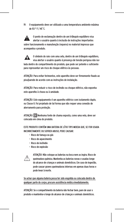 19.  O equipamento deve ser utilizado a uma temperatura ambiente m&aacute;xima de 113 &deg; F / 45˚C.O ponto de exclama&ccedil;&atilde;o dentro de um tri&acirc;ngulo equil&aacute;tero visa alertar o usu&aacute;rio quanto &agrave; inclus&atilde;o de instru&ccedil;&otilde;es importantes sobre funcionamento e manuten&ccedil;&atilde;o (reparos) no material impresso que acompanha o produto.O s&iacute;mbolo do raio com uma seta, dentro de um tri&acirc;ngulo equil&aacute;tero, visa alertar o usu&aacute;rio quanto &agrave; presen&ccedil;a de tens&atilde;o perigosa n&atilde;o iso-lada dentro do compartimento do produto, que pode ser potente o suﬁciente para representar um risco de choque el&eacute;trico &agrave;s pessoas.ATEN&Ccedil;&Atilde;O: Para evitar ferimentos, este aparelho deve ser ﬁrmemente ﬁxado ao piso/parede de acordo com as instru&ccedil;&otilde;es de instala&ccedil;&atilde;o.ATEN&Ccedil;&Atilde;O: Para reduzir o risco de inc&ecirc;ndio ou choque el&eacute;trico, n&atilde;o exponha este aparelho &agrave; chuva ou &agrave; umidade.ATEN&Ccedil;&Atilde;O: Este equipamento &eacute; um aparelho el&eacute;trico com isolamento duplo, ou Classe II. Foi projetado de tal forma que n&atilde;o requer uma conex&atilde;o de aterramento para prote&ccedil;&atilde;o.ATEN&Ccedil;&Atilde;O:        Nenhuma fonte de chama exposta, como uma vela, deve ser colocada em cima do produto.ESTE PRODUTO CONT&Eacute;M UMA BATERIA DE L&Iacute;TIO TIPO MOEDA QUE, SE FOR USADA INCORRETAMENTE OU SOFRER ABUSO, PODE CAUSAR:&bull;  Risco de fuma&ccedil;a ou g&aacute;s&bull;  Risco de aquecimento&bull;  Risco de inc&ecirc;ndio&bull;  Risco de explos&atilde;oATEN&Ccedil;&Atilde;O: N&atilde;o coloque as baterias na boca nem as ingira. Risco de queimadura qu&iacute;mica. Mantenha as baterias novas e usadas longe do alcance de crian&ccedil;as e animais dom&eacute;sticos. Em caso de ingest&atilde;o, pode causar graves queimaduras internas em apenas duas horas e pode levar &agrave; morte.Se achar que alguma bateria possa ter sido engolida ou colocada dentro de qualquer parte do corpo, procure assist&ecirc;ncia m&eacute;dica imediatamente.ATEN&Ccedil;&Atilde;O: Se o compartimento da bateria n&atilde;o fechar bem, pare de usar o produto e mantenha-o longe do alcance de crian&ccedil;as e animais dom&eacute;sticos.