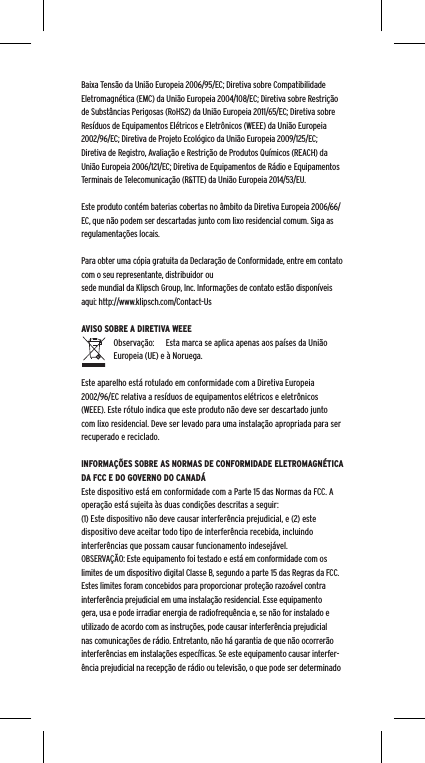 Baixa Tens&atilde;o da Uni&atilde;o Europeia 2006/95/EC; Diretiva sobre Compatibilidade Eletromagn&eacute;tica (EMC) da Uni&atilde;o Europeia 2004/108/EC; Diretiva sobre Restri&ccedil;&atilde;o de Subst&acirc;ncias Perigosas (RoHS2) da Uni&atilde;o Europeia 2011/65/EC; Diretiva sobre Res&iacute;duos de Equipamentos El&eacute;tricos e Eletr&ocirc;nicos (WEEE) da Uni&atilde;o Europeia 2002/96/EC; Diretiva de Projeto Ecol&oacute;gico da Uni&atilde;o Europeia 2009/125/EC; Diretiva de Registro, Avalia&ccedil;&atilde;o e Restri&ccedil;&atilde;o de Produtos Qu&iacute;micos (REACH) da Uni&atilde;o Europeia 2006/121/EC; Diretiva de Equipamentos de R&aacute;dio e Equipamentos Terminais de Telecomunica&ccedil;&atilde;o (R&amp;TTE) da Uni&atilde;o Europeia 2014/53/EU.Este produto cont&eacute;m baterias cobertas no &acirc;mbito da Diretiva Europeia 2006/66/EC, que n&atilde;o podem ser descartadas junto com lixo residencial comum. Siga as regulamenta&ccedil;&otilde;es locais.Para obter uma c&oacute;pia gratuita da Declara&ccedil;&atilde;o de Conformidade, entre em contato com o seu representante, distribuidor ousede mundial da Klipsch Group, Inc. Informa&ccedil;&otilde;es de contato est&atilde;o dispon&iacute;veis aqui: http://www.klipsch.com/Contact-UsAVISO SOBRE A DIRETIVA WEEEObserva&ccedil;&atilde;o:  Esta marca se aplica apenas aos pa&iacute;ses da Uni&atilde;o Europeia (UE) e &agrave; Noruega.Este aparelho est&aacute; rotulado em conformidade com a Diretiva Europeia 2002/96/EC relativa a res&iacute;duos de equipamentos el&eacute;tricos e eletr&ocirc;nicos (WEEE). Este r&oacute;tulo indica que este produto n&atilde;o deve ser descartado junto com lixo residencial. Deve ser levado para uma instala&ccedil;&atilde;o apropriada para ser recuperado e reciclado.INFORMA&Ccedil;&Otilde;ES SOBRE AS NORMAS DE CONFORMIDADE ELETROMAGN&Eacute;TICA DA FCC E DO GOVERNO DO CANAD&Aacute;Este dispositivo est&aacute; em conformidade com a Parte 15 das Normas da FCC. A opera&ccedil;&atilde;o est&aacute; sujeita &agrave;s duas condi&ccedil;&otilde;es descritas a seguir:(1) Este dispositivo n&atilde;o deve causar interfer&ecirc;ncia prejudicial, e (2) este dispositivo deve aceitar todo tipo de interfer&ecirc;ncia recebida, incluindo interfer&ecirc;ncias que possam causar funcionamento indesej&aacute;vel.OBSERVA&Ccedil;&Atilde;O: Este equipamento foi testado e est&aacute; em conformidade com os limites de um dispositivo digital Classe B, segundo a parte 15 das Regras da FCC. Estes limites foram concebidos para proporcionar prote&ccedil;&atilde;o razo&aacute;vel contra interfer&ecirc;ncia prejudicial em uma instala&ccedil;&atilde;o residencial. Esse equipamento gera, usa e pode irradiar energia de radiofrequ&ecirc;ncia e, se n&atilde;o for instalado e utilizado de acordo com as instru&ccedil;&otilde;es, pode causar interfer&ecirc;ncia prejudicial nas comunica&ccedil;&otilde;es de r&aacute;dio. Entretanto, n&atilde;o h&aacute; garantia de que n&atilde;o ocorrer&atilde;o interfer&ecirc;ncias em instala&ccedil;&otilde;es espec&iacute;ﬁcas. Se este equipamento causar interfer-&ecirc;ncia prejudicial na recep&ccedil;&atilde;o de r&aacute;dio ou televis&atilde;o, o que pode ser determinado 