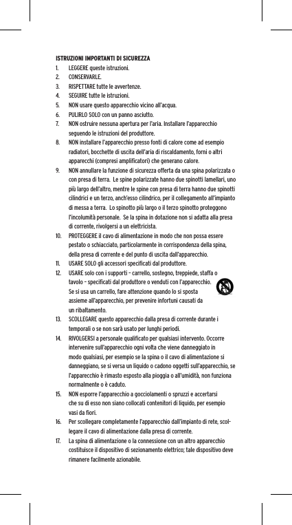 ISTRUZIONI IMPORTANTI DI SICUREZZA1.  LEGGERE queste istruzioni.2.  CONSERVARLE.3.  RISPETTARE tutte le avvertenze.4.  SEGUIRE tutte le istruzioni.5.  NON usare questo apparecchio vicino all&rsquo;acqua.6.  PULIRLO SOLO con un panno asciutto.7.  NON ostruire nessuna apertura per l&rsquo;aria. Installare l&rsquo;apparecchio seguendo le istruzioni del produttore.8.  NON installare l&rsquo;apparecchio presso fonti di calore come ad esempio radiatori, bocchette di uscita dell&rsquo;aria di riscaldamento, forni o altri apparecchi (compresi ampliﬁcatori) che generano calore.9.  NON annullare la funzione di sicurezza offerta da una spina polarizzata o con presa di terra.  Le spine polarizzate hanno due spinotti lamellari, uno pi&ugrave; largo dell&rsquo;altro, mentre le spine con presa di terra hanno due spinotti cilindrici e un terzo, anch&rsquo;esso cilindrico, per il collegamento all&rsquo;impianto di messa a terra.  Lo spinotto pi&ugrave; largo o il terzo spinotto proteggono l&rsquo;incolumit&agrave; personale.  Se la spina in dotazione non si adatta alla presa di corrente, rivolgersi a un elettricista.10.  PROTEGGERE il cavo di alimentazione in modo che non possa essere pestato o schiacciato, particolarmente in corrispondenza della spina, della presa di corrente e del punto di uscita dall&rsquo;apparecchio.11.  USARE SOLO gli accessori speciﬁcati dal produttore.12.  USARE solo con i supporti &ndash; carrello, sostegno, treppiede, staffa o tavolo &ndash; speciﬁcati dal produttore o venduti con l&rsquo;apparecchio.  Se si usa un carrello, fare attenzione quando lo si sposta assieme all&rsquo;apparecchio, per prevenire infortuni causati da un ribaltamento.13.  SCOLLEGARE questo apparecchio dalla presa di corrente durante i temporali o se non sar&agrave; usato per lunghi periodi.14.  RIVOLGERSI a personale qualiﬁcato per qualsiasi intervento. Occorre intervenire sull&rsquo;apparecchio ogni volta che viene danneggiato in modo qualsiasi, per esempio se la spina o il cavo di alimentazione si danneggiano, se si versa un liquido o cadono oggetti sull&rsquo;apparecchio, se l&rsquo;apparecchio &egrave; rimasto esposto alla pioggia o all&rsquo;umidit&agrave;, non funziona normalmente o &egrave; caduto.15.  NON esporre l&rsquo;apparecchio a gocciolamenti o spruzzi e accertarsi che su di esso non siano collocati contenitori di liquido, per esempio vasi da ﬁori.16.  Per scollegare completamente l&rsquo;apparecchio dall&rsquo;impianto di rete, scol-legare il cavo di alimentazione dalla presa di corrente.17.  La spina di alimentazione o la connessione con un altro apparecchio costituisce il dispositivo di sezionamento elettrico; tale dispositivo deve rimanere facilmente azionabile.
