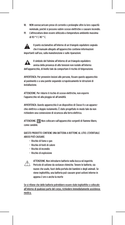18.  NON sovraccaricare prese di corrente o prolunghe oltre la loro capacit&agrave; nominale, poich&eacute; si possono subire scosse elettriche o causare incendio.  19.  L&rsquo;attrezzatura deve essere utilizzata a temperatura ambiente massima di 113 &deg; F / 45 &deg; C.Il punto esclamativo all&rsquo;interno di un triangolo equilatero segnala che il manuale allegato all&rsquo;apparecchio contiene informazioni importanti sull&rsquo;uso, sulla manutenzione e sulle riparazioni.Il simbolo del fulmine all&rsquo;interno di un triangolo equilatero avvisa della presenza di alte tensioni non isolate all&rsquo;interno dell&rsquo;apparecchio, di livello tale da comportare il rischio di folgorazione.AVVERTENZA. Per prevenire lesioni alle persone, ﬁssare questo apparecchio al pavimento o a una parete seguendo scrupolosamente le istruzioni di installazione.ATTENZIONE. Per ridurre il rischio di scosse elettriche, non esporre l&rsquo;apparecchio n&eacute; alla pioggia n&eacute; all&rsquo;umidit&agrave;.AVVERTENZA. Questo apparecchio &egrave; un dispositivo di Classe II o un apparec-chio elettrico a doppio isolamento. &Egrave; stato progettato in modo tale da non richiedere una connessione di sicurezza alla terra elettrica.ATTENZIONE.         Non collocare sull&rsquo;apparecchio sorgenti di ﬁamme libere, come candele.QUESTO PRODOTTO CONTIENE UNA BATTERIA A BOTTONE AL LITIO. L&rsquo;EVENTUALE ABUSO PU&Ograve; CAUSARE:&bull;  Rischio di fumo o gas&bull;  Rischio di fonti di calore&bull;  Rischio di incendio&bull;  Rischio di esplosioneATTENZIONE. Non introdurre batterie nella bocca n&eacute; ingerirle. Pericolo di ustione da sostanze chimiche. Tenere le batterie, sia nuove che usate, fuori della portata dei bambini e degli animali. Se viene inghiottita, una batteria pu&ograve; causare gravi ustioni interne in appena 2 ore e anche la morteSe si ritiene che delle batterie potrebbero essere state inghiottite o collocate all&rsquo;interno di qualsiasi parte del corpo, richiedere immediatamente assistenza medica.