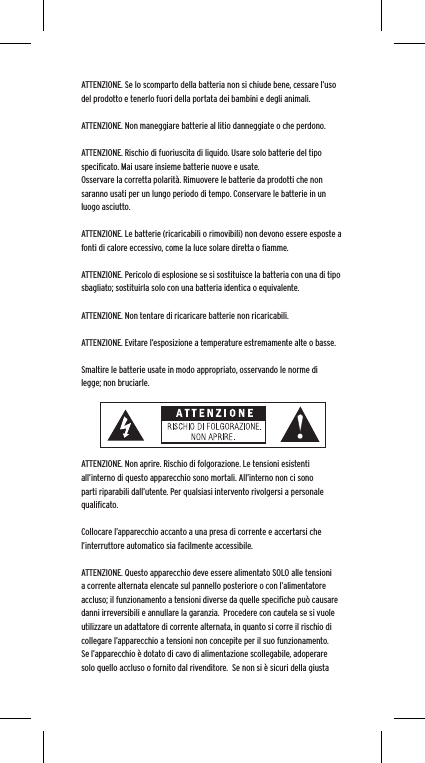 ATTENZIONE. Se lo scomparto della batteria non si chiude bene, cessare l&rsquo;uso del prodotto e tenerlo fuori della portata dei bambini e degli animali.ATTENZIONE. Non maneggiare batterie al litio danneggiate o che perdono. ATTENZIONE. Rischio di fuoriuscita di liquido. Usare solo batterie del tipo speciﬁcato. Mai usare insieme batterie nuove e usate.Osservare la corretta polarit&agrave;. Rimuovere le batterie da prodotti che non saranno usati per un lungo periodo di tempo. Conservare le batterie in un luogo asciutto. ATTENZIONE. Le batterie (ricaricabili o rimovibili) non devono essere esposte a fonti di calore eccessivo, come la luce solare diretta o ﬁamme.ATTENZIONE. Pericolo di esplosione se si sostituisce la batteria con una di tipo sbagliato; sostituirla solo con una batteria identica o equivalente. ATTENZIONE. Non tentare di ricaricare batterie non ricaricabili. ATTENZIONE. Evitare l&rsquo;esposizione a temperature estremamente alte o basse.Smaltire le batterie usate in modo appropriato, osservando le norme di legge; non bruciarle. ATTENZIONE. Non aprire. Rischio di folgorazione. Le tensioni esistenti all&rsquo;interno di questo apparecchio sono mortali. All&rsquo;interno non ci sono parti riparabili dall&rsquo;utente. Per qualsiasi intervento rivolgersi a personale qualiﬁcato. Collocare l&rsquo;apparecchio accanto a una presa di corrente e accertarsi che l&rsquo;interruttore automatico sia facilmente accessibile. ATTENZIONE. Questo apparecchio deve essere alimentato SOLO alle tensioni a corrente alternata elencate sul pannello posteriore o con l&rsquo;alimentatore accluso; il funzionamento a tensioni diverse da quelle speciﬁche pu&ograve; causare danni irreversibili e annullare la garanzia.  Procedere con cautela se si vuole utilizzare un adattatore di corrente alternata, in quanto si corre il rischio di collegare l&rsquo;apparecchio a tensioni non concepite per il suo funzionamento.  Se l&rsquo;apparecchio &egrave; dotato di cavo di alimentazione scollegabile, adoperare solo quello accluso o fornito dal rivenditore.  Se non si &egrave; sicuri della giusta 