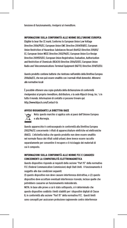 tensione di funzionamento, rivolgersi al rivenditore.INFORMAZIONI SULLA CONFORMIT&Agrave; ALLE NORME DELL&rsquo;UNIONE EUROPEAEligible to bear the CE mark; Conforms to European Union Low Voltage Directive 2006/95/EC; European Union EMC Directive 2004/108/EC; European Union Restriction of Hazardous Substances Recast (RoHS2) Directive 2011/65/EC; European Union WEEE Directive 2002/96/EC; European Union Eco-Design Directive 2009/125/EC; European Union Registration, Evaluation, Authorization and Restriction of Chemicals (REACH) Directive 2006/121/EC; European Union Radio and Telecommunications Terminal Equipment (R&amp;TTE) Directive 2014/53/EU.Questo prodotto contiene batterie che rientrano nell&rsquo;ambito della Direttiva Europea 2006/66/CE, che non pu&ograve; essere smaltito con i normali riﬁuti domestici. Attenersi alle normative locali&Egrave; possibile ottenere una copia gratuita della dichiarazione di conformit&agrave; rivolgendosi al proprio rivenditore, distributore, o la sede Klipsch Group, Inc. &lsquo;s in tutto il mondo. Informazioni di contatto si possono trovare qui: http://www.klipsch.com/Contact-UsAVVISO RIGUARDANTE LA DIRETTIVA RAEENota: questo marchio si applica solo ai paesi dell&rsquo;Unione Europea e alla Norvegia.Questo apparecchio &egrave; contrassegnato in conformit&agrave; alla Direttiva Europea 2002/96/CE concernente i riﬁuti di apparecchiature elettriche ed elettroniche (RAEE).  L&rsquo;etichetta indica che questo prodotto non deve essere smaltito nel normale ﬂusso dei riﬁuti solidi urbani; deve invece essere raccolto separatamente per consentire il recupero e il riciclaggio dei materiali di cui &egrave; composto.INFORMAZIONI SULLA CONFORMIT&Agrave; ALLE NORME FCC E CANADESI CONCERNENTI LA COMPATIBILIT&Agrave; ELETTROMAGNETICAQuesto dispositivo risponde ai requisiti della sezione &ldquo;Part 15&rdquo; della normativa FCC (Federal Communication Commission) degli Stati Uniti.  Il funzionamento &egrave; soggetto alle due condizioni seguenti:(1) questo dispositivo non deve causare interferenza distruttiva, e (2) questo dispositivo deve accettare eventuali interferenze ricevute, incluse quelle che potrebbero causarne un funzionamento indesiderato.NOTA. In base alle prove a cui &egrave; stato sottoposto, si &egrave; determinato che questo dispositivo soddisfa i limiti stabiliti per i dispositivi digitali di Classe B, in conformit&agrave; alla sezione &ldquo;Part 15&rdquo; della normativa FCC.  Questi limiti sono concepiti per assicurare protezione ragionevole contro interferenze 