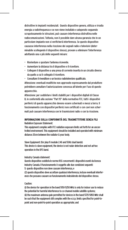 distruttive in impianti residenziali.  Questo dispositivo genera, utilizza e irradia energia a radiofrequenza e se non viene installato e adoperato seguendo scrupolosamente le istruzioni, pu&ograve; causare interferenza distruttiva nelle radiocomunicazioni. Tuttavia, non &egrave; possibile dare alcuna garanzia che in un particolare impianto non si veriﬁcher&agrave; interferenza. Se questo dispositivo causasse interferenza nella ricezione dei segnali radio e televisivi (deter-minabile scollegando il dispositivo stesso), provare a eliminare l&rsquo;interferenza adottando una o pi&ugrave; delle seguenti misure:&bull;  Riorientare o spostare l&rsquo;antenna ricevente.&bull;  Aumentare la distanza tra il dispositivo e il ricevitore.&bull;  Collegare il dispositivo a una presa di corrente inserita in un circuito diverso da quello a cui &egrave; collegato il ricevitore.&bull;  Consultare il rivenditore o un tecnico radiotelevisivo qualiﬁcato.Attenzione: eventuali modiﬁche non approvate espressamente dal produttore potrebbero annullare l&rsquo;autorizzazione concessa all&rsquo;utente per l&rsquo;uso di questo apparecchio.Attenzione: per soddisfare i limiti stabiliti per i dispositivi digitali di Classe B, in conformit&agrave; alla sezione &ldquo;Part 15&rdquo; della normativa FCC, tutti i dispositivi periferici di questo apparecchio devono essere schermati e messi a terra. Il funzionamento con dispositivi periferici non certiﬁcati o con cavi non scher-mati pu&ograve; causare interferenza con le trasmissioni radio o con la ricezione. INFORMAZIONI SULLA CONFORMIT&Agrave; DEL TRASMETTITORE SENZA FILIRadiation Exposure Statement:This equipment complies with FCC radiation exposure limits set forth for an uncon-trolled environment. This equipment should be installed and operated with minimum distance 20cm between the radiator &amp; your body. Slave Equipment: (for play-ﬁ module 2.4G and 5GHz dual bands)This device is slave equipment, the device is not radar detection and not ad-hoc operation in the DFS band. Industry Canada statement:Questo dispositivo soddisfa le norme RSS concernenti i dispositivi esenti da licenza Industry Canada. Il funzionamento &egrave; soggetto alle due condizioni seguenti: 1)  questo dispositivo non deve causare interferenza, e (2) questo dispositivo deve accettare qualsiasi interferenza, incluse eventuali interfer-enze che possano causare un funzionamento indesiderato del dispositivo stesso.Caution:(i) the device for operation in the band 5150-5250 MHz is only for indoor use to reduce the potential for harmful interference to co-channel mobile satellite systems;(ii) the maximum antenna gain permitted for devices in the band 5725-5850 MHz shall be such that the equipment still complies with the e.i.r.p. limits speciﬁed for point-to-point and non-point-to-point operation as appropriate; and