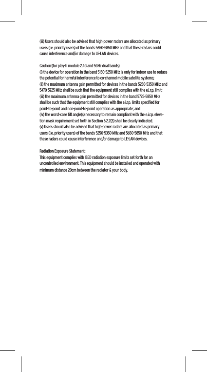 (iii) Users should also be advised that high-power radars are allocated as primary users (i.e. priority users) of the bands 5650-5850 MHz and that these radars could cause interference and/or damage to LE-LAN devices. Caution:(for play-ﬁ module 2.4G and 5GHz dual bands)(i) the device for operation in the band 5150-5250 MHz is only for indoor use to reduce the potential for harmful interference to co-channel mobile satellite systems;(ii) the maximum antenna gain permitted for devices in the bands 5250-5350 MHz and 5470-5725 MHz shall be such that the equipment still complies with the e.i.r.p. limit;(iii) the maximum antenna gain permitted for devices in the band 5725-5850 MHz shall be such that the equipment still complies with the e.i.r.p. limits speciﬁed for point-to-point and non-point-to-point operation as appropriate; and(iv) the worst-case tilt angle(s) necessary to remain compliant with the e.i.r.p. eleva-tion mask requirement set forth in Section 6.2.2(3) shall be clearly indicated.(v) Users should also be advised that high-power radars are allocated as primary users (i.e. priority users) of the bands 5250-5350 MHz and 5650-5850 MHz and that these radars could cause interference and/or damage to LE-LAN devices.Radiation Exposure Statement:This equipment complies with ISED radiation exposure limits set forth for an uncontrolled environment. This equipment should be installed and operated with minimum distance 20cm between the radiator &amp; your body.