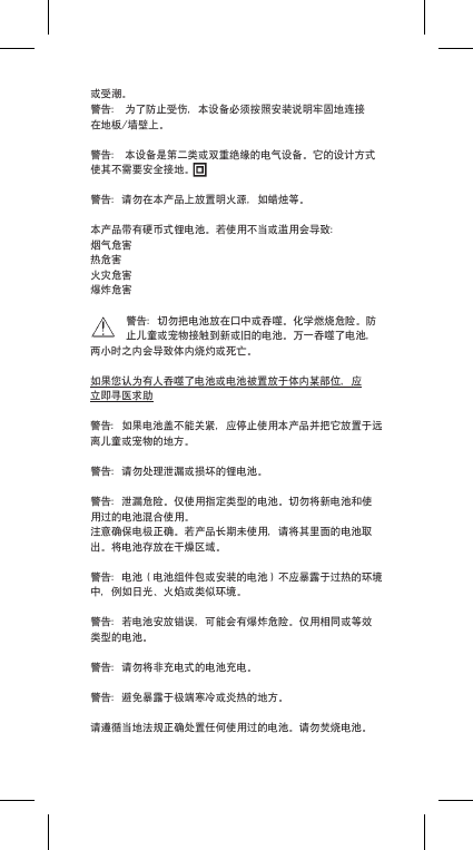 或受潮。警告：为了防止受伤，本设备必须按照安装说明牢固地连接在地板/墙壁上。警告：本设备是第二类或双重绝缘的电气设备。它的设计方式使其不需要安全接地。警告：请勿在本产品上放置明火源，如蜡烛等。本产品带有硬币式锂电池。若使用不当或滥用会导致：烟气危害热危害火灾危害爆炸危害警告：切勿把电池放在口中或吞噬。化学燃烧危险。防止儿童或宠物接触到新或旧的电池。万一吞噬了电池，两小时之内会导致体内烧灼或死亡。如果您认为有人吞噬了电池或电池被置放于体内某部位，应立即寻医求助警告：如果电池盖不能关紧，应停止使用本产品并把它放置于远离儿童或宠物的地方。警告：请勿处理泄漏或损坏的锂电池。警告：泄漏危险。仅使用指定类型的电池。切勿将新电池和使用过的电池混合使用。注意确保电极正确。若产品长期未使用，请将其里面的电池取出。将电池存放在干燥区域。警告：电池（电池组件包或安装的电池）不应暴露于过热的环境中，例如日光、火焰或类似环境。警告：若电池安放错误，可能会有爆炸危险。仅用相同或等效类型的电池。警告：请勿将非充电式的电池充电。警告：避免暴露于极端寒冷或炎热的地方。请遵循当地法规正确处置任何使用过的电池。请勿焚烧电池。