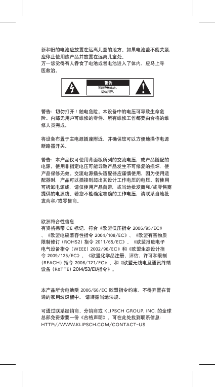 新和旧的电池应放置在远离儿童的地方。如果电池盖不能关紧，应停止使用该产品并放置在远离儿童处。万一您觉得有人吞食了电池或者电池进入了体内，应马上寻医救治。警告：切勿打开！触电危险。本设备中的电压可导致生命危险。内部无用户可维修的零件。所有维修工作都要由合格的维修人员完成。将设备布置于主电源插座附近，并确保您可以方便地操作电源断路器开关。警告：本产品仅可使用背面板所列的交流电压，或产品随配的电源。使用非指定电压可能导致产品发生不可修复的损坏，使产品保修无效。交流电源插头适配器应谨慎使用，因为使用适配器时，产品可以插接到超出其设计工作电压的电压。若使用可拆卸电源线，请仅使用产品自带，或当地批发商和/或零售商提供的电源线。若您不能确定准确的工作电压，请联系当地批发商和/或零售商。欧洲符合性信息有资格携带CE标记，符合《欧盟低压指令2006/95/EC》、《欧盟电磁兼容性指令2004/108/EC》、《欧盟有害物质限制修订(ROHS2)指令2011/65/EC》、《欧盟报废电子电气设备指令(WEEE)2002/96/EC》和《欧盟生态设计指令2009/125/EC》、《欧盟化学品注册、评估、许可和限制(REACH)指令2006/121/EC》、和《欧盟无线电及通讯终端设备(R&amp;TTE)2014/53/EU指令》。本产品所含电池受2006/66/EC欧盟指令约束，不得弃置在普通的家用垃圾桶中。请遵循当地法规。可通过联系经销商、分销商或KLIPSCHGROUP,INC.的全球总部免费索要一份《合格声明》。可在此处找到联系信息：HTTP://WWW.KLIPSCH.COM/CONTACT-US