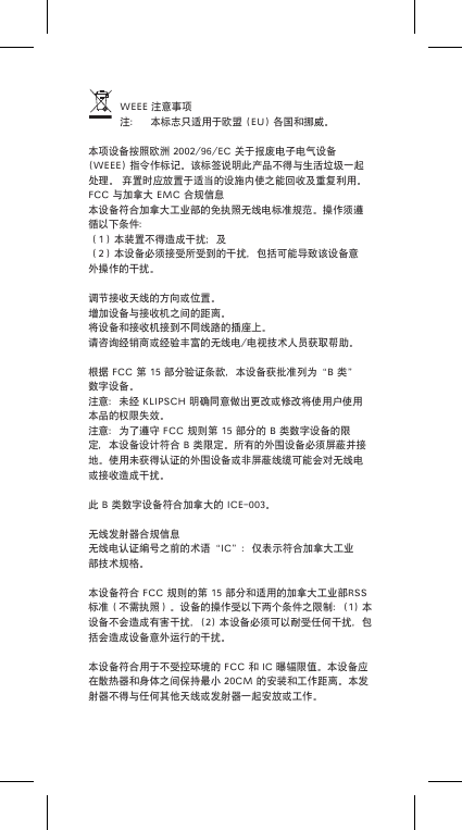 WEEE注意事项注： 本标志只适用于欧盟(EU)各国和挪威。本项设备按照欧洲2002/96/EC关于报废电子电气设备(WEEE)指令作标记。该标签说明此产品不得与生活垃圾一起处理。弃置时应放置于适当的设施内使之能回收及重复利用。FCC与加拿大EMC合规信息本设备符合加拿大工业部的免执照无线电标准规范。操作须遵循以下条件：（1）本装置不得造成干扰；及（2）本设备必须接受所受到的干扰，包括可能导致该设备意外操作的干扰。调节接收天线的方向或位置。增加设备与接收机之间的距离。将设备和接收机接到不同线路的插座上。请咨询经销商或经验丰富的无线电/电视技术人员获取帮助。根据FCC第15部分验证条款，本设备获批准列为&ldquo;B类&rdquo;数字设备。注意：未经KLIPSCH明确同意做出更改或修改将使用户使用本品的权限失效。注意：为了遵守FCC规则第15部分的B类数字设备的限定，本设备设计符合B类限定。所有的外围设备必须屏蔽并接地。使用未获得认证的外围设备或非屏蔽线缆可能会对无线电或接收造成干扰。此B类数字设备符合加拿大的ICE-003。无线发射器合规信息无线电认证编号之前的术语&ldquo;IC&rdquo;：仅表示符合加拿大工业部技术规格。本设备符合FCC规则的第15部分和适用的加拿大工业部RSS标准（不需执照）。设备的操作受以下两个条件之限制：(1)本设备不会造成有害干扰，(2)本设备必须可以耐受任何干扰，包括会造成设备意外运行的干扰。本设备符合用于不受控环境的FCC和IC曝辐限值。本设备应在散热器和身体之间保持最小20CM的安装和工作距离。本发射器不得与任何其他天线或发射器一起安放或工作。