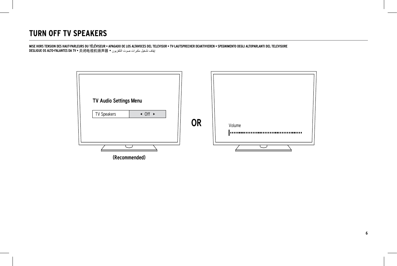 6TURN OFF TV SPEAKERSTV Audio Settings Menu(Recommended)ORVolumeTV Speakers OffMISE HORS TENSION DES HAUT-PARLEURS DU T&Eacute;L&Eacute;VISEUR &bull; APAGADO DE LOS ALTAVOCES DEL TELEVISOR &bull; TV-LAUTSPRECHER DEAKTIVIEREN &bull; SPEGNIMENTO DEGLI ALTOPARLANTI DEL TELEVISOREDESLIGUE OS ALTO-FALANTES DA TV &bull; 关闭电视机扬声器 &bull;