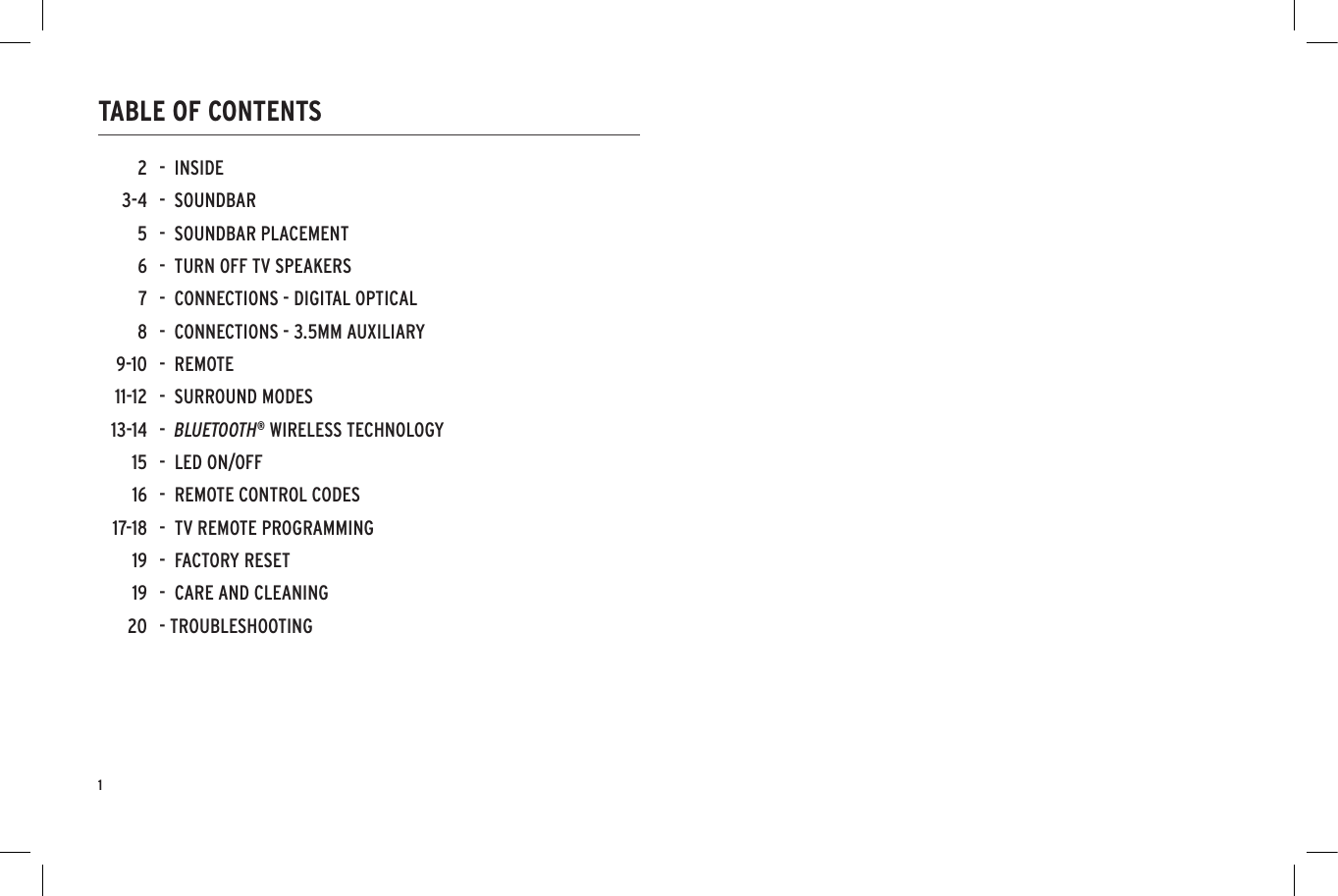 1TABLE OF CONTENTS-  INSIDE-  SOUNDBAR-  SOUNDBAR PLACEMENT -  TURN OFF TV SPEAKERS-  CONNECTIONS - DIGITAL OPTICAL-  CONNECTIONS - 3.5MM AUXILIARY-  REMOTE-  SURROUND MODES-  BLUETOOTH&reg; WIRELESS TECHNOLOGY-  LED ON/OFF -  REMOTE CONTROL CODES-  TV REMOTE PROGRAMMING-  FACTORY RESET-  CARE AND CLEANING- TROUBLESHOOTING23-456789-1011-1213-14151617-18191920