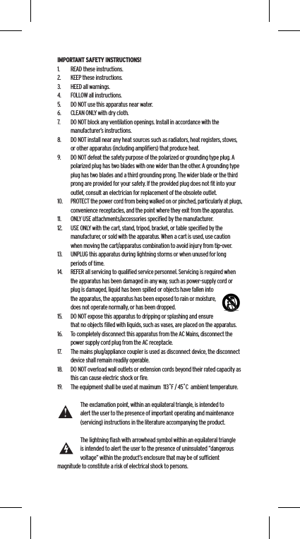 IMPORTANT SAFETY INSTRUCTIONS!1.  READ these instructions.2.  KEEP these instructions.3.  HEED all warnings.4.  FOLLOW all instructions.5.  DO NOT use this apparatus near water.6.  CLEAN ONLY with dry cloth.7.  DO NOT block any ventilation openings. Install in accordance with the manufacturer&rsquo;s instructions.8.  DO NOT install near any heat sources such as radiators, heat registers, stoves, or other apparatus (including ampliﬁers) that produce heat.9.  DO NOT defeat the safety purpose of the polarized or grounding type plug. A polarized plug has two blades with one wider than the other. A grounding type plug has two blades and a third grounding prong. The wider blade or the third prong are provided for your safety. If the provided plug does not ﬁt into your outlet, consult an electrician for replacement of the obsolete outlet.10.  PROTECT the power cord from being walked on or pinched, particularly at plugs, convenience receptacles, and the point where they exit from the apparatus.11.  ONLY USE attachments/accessories speciﬁed by the manufacturer.12.  USE ONLY with the cart, stand, tripod, bracket, or table speciﬁed by the manufacturer, or sold with the apparatus. When a cart is used, use caution when moving the cart/apparatus combination to avoid injury from tip-over.13.  UNPLUG this apparatus during lightning storms or when unused for long periods of time.14.  REFER all servicing to qualiﬁed service personnel. Servicing is required when the apparatus has been damaged in any way, such as power-supply cord or plug is damaged, liquid has been spilled or objects have fallen into the apparatus, the apparatus has been exposed to rain or moisture, does not operate normally, or has been dropped.15.  DO NOT expose this apparatus to dripping or splashing and ensure that no objects ﬁlled with liquids, such as vases, are placed on the apparatus.16.  To completely disconnect this apparatus from the AC Mains, disconnect the power supply cord plug from the AC receptacle.17.  The mains plug/appliance coupler is used as disconnect device, the disconnect device shall remain readily operable.18.  DO NOT overload wall outlets or extension cords beyond their rated capacity as this can cause electric shock or ﬁre. 19.  The equipment shall be used at maximum  113˚F / 45˚C  ambient temperature.The exclamation point, within an equilateral triangle, is intended to alert the user to the presence of important operating and maintenance (servicing) instructions in the literature accompanying the product.The lightning ﬂash with arrowhead symbol within an equilateral triangle is intended to alert the user to the presence of uninsulated &ldquo;dangerous voltage&rdquo; within the product&rsquo;s enclosure that may be of sufﬁcient magnitude to constitute a risk of electrical shock to persons.Language