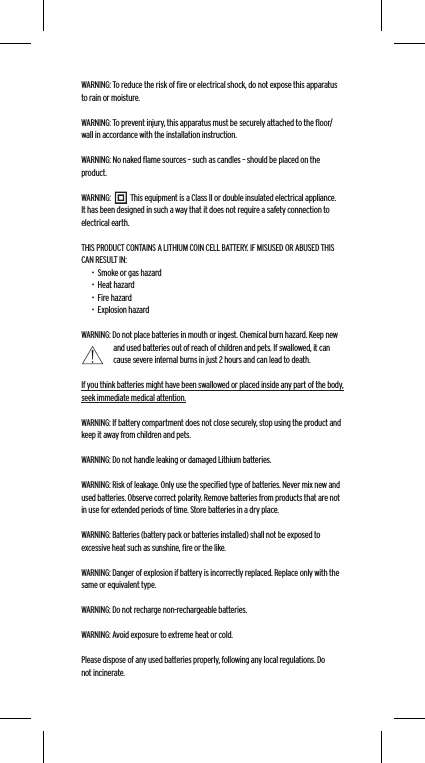 WARNING: To reduce the risk of ﬁre or electrical shock, do not expose this apparatus to rain or moisture.WARNING: To prevent injury, this apparatus must be securely attached to the ﬂoor/wall in accordance with the installation instruction.WARNING: No naked ﬂame sources &ndash; such as candles &ndash; should be placed on the product.WARNING:           This equipment is a Class II or double insulated electrical appliance. It has been designed in such a way that it does not require a safety connection to electrical earth.THIS PRODUCT CONTAINS A LITHIUM COIN CELL BATTERY. IF MISUSED OR ABUSED THIS CAN RESULT IN:&bull;  Smoke or gas hazard&bull;  Heat hazard&bull;  Fire hazard&bull;  Explosion hazardWARNING: Do not place batteries in mouth or ingest. Chemical burn hazard. Keep new and used batteries out of reach of children and pets. If swallowed, it can cause severe internal burns in just 2 hours and can lead to death.If you think batteries might have been swallowed or placed inside any part of the body, seek immediate medical attention.WARNING: If battery compartment does not close securely, stop using the product and keep it away from children and pets.WARNING: Do not handle leaking or damaged Lithium batteries.WARNING: Risk of leakage. Only use the speciﬁed type of batteries. Never mix new and used batteries. Observe correct polarity. Remove batteries from products that are not in use for extended periods of time. Store batteries in a dry place.WARNING: Batteries (battery pack or batteries installed) shall not be exposed to excessive heat such as sunshine, ﬁre or the like.WARNING: Danger of explosion if battery is incorrectly replaced. Replace only with the same or equivalent type.WARNING: Do not recharge non-rechargeable batteries.WARNING: Avoid exposure to extreme heat or cold.Please dispose of any used batteries properly, following any local regulations. Do not incinerate.Language