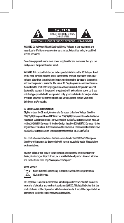 WARNING: Do Not Open! Risk of Electrical Shock. Voltages in this equipment are hazardous to life. No user-serviceable parts inside. Refer all servicing to qualiﬁed service personnel.  Place the equipment near a main power supply outlet and make sure that you can easily access the power breaker switch. WARNING: This product is intended to be operated ONLY from the AC Voltages listed on the back panel or included power supply of the product.  Operation from other voltages other than those indicated may cause irreversible damage to the product and void the products warranty.  The use of AC Plug Adapters is cautioned because it can allow the product to be plugged into voltages in which the product was not designed to operate.  If the product is equipped with a detachable power cord, use only the type provided with your product or by your local distributor and/or retailer.  If you are unsure of the correct operational voltage, please contact your local distributor and/or retailer.EU COMPLIANCE INFORMATIONEligible to bear the CE mark; Conforms to European Union Low Voltage Directive 2014/35/EU; European Union EMC Directive 2014/30/EU; European Union Restriction of Hazardous Substances Recast (RoHS2) Directive 2011/65/EU; European Union WEEE Di-rective 2012/19/EU; European Union Eco-Design Directive 2009/125/EC; European Union Registration, Evaluation, Authorization and Restriction of Chemicals (REACH) Directive 2006/121/EC; European Union Radio Equipment Directive (RED) 2014/53/EU.This product contains batteries that are covered under the 2006/66/EC European Directive, which cannot be disposed of with normal household waste.  Please follow local regulations. You may obtain a free copy of the Declaration of Conformity by contacting your dealer, distributor, or Klipsch Group, Inc.&rsquo;s worldwide headquarters. Contact informa-tion can be found here: http://www.jamo.com/supportWEEE NOTICENote: This mark applies only to countries within the European Union (EU) and Norway.This appliance is labeled in accordance with European Directive 2012/19/EU concern-ing waste of electrical and electronic equipment (WEEE). This label indicates that this product should not be disposed of with household waste. It should be deposited at an appropriate facility to enable recovery and recycling.