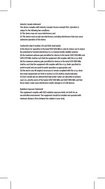 Industry Canada statement:This device complies with Industry Canada&rsquo;s licence-exempt RSSs. Operation is subject to the following two conditions:  (1) This device may not cause interference; and  (2) This device must accept any interference, including interference that may cause undesired operation of the device.Caution:(for play-ﬁ module 2.4G and 5GHz dual bands)(i) the device for operation in the band 5150-5250 MHz is only for indoor use to reduce the potential for harmful interference to co-channel mobile satellite systems;(ii) the maximum antenna gain permitted for devices in the bands 5250-5350 MHz and 5470-5725 MHz shall be such that the equipment still complies with the e.i.r.p. limit;(iii) the maximum antenna gain permitted for devices in the band 5725-5850 MHz shall be such that the equipment still complies with the e.i.r.p. limits speciﬁed for point-to-point and non-point-to-point operation as appropriate; and(iv) the worst-case tilt angle(s) necessary to remain compliant with the e.i.r.p. eleva-tion mask requirement set forth in Section 6.2.2(3) shall be clearly indicated.(v) Users should also be advised that high-power radars are allocated as primary users (i.e. priority users) of the bands 5250-5350 MHz and 5650-5850 MHz and that these radars could cause interference and/or damage to LE-LAN devices. Radiation Exposure Statement:This equipment complies with ISED radiation exposure limits set forth for an uncontrolled environment. This equipment should be installed and operated with minimum distance 20cm between the radiator &amp; your body.
