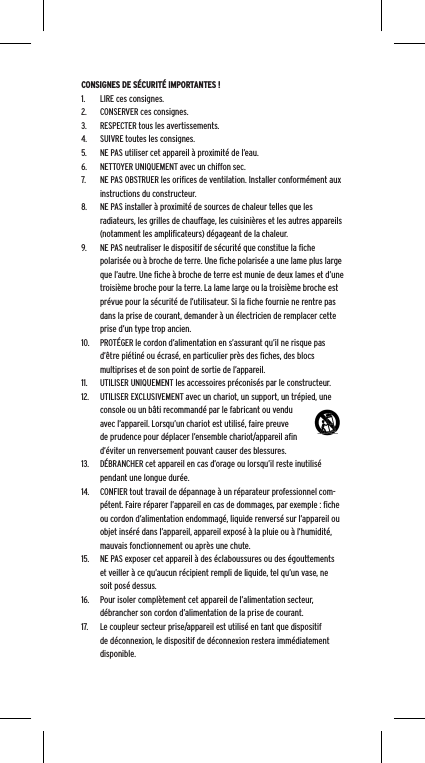 CONSIGNES DE S&Eacute;CURIT&Eacute; IMPORTANTES !1.  LIRE ces consignes.2.  CONSERVER ces consignes.3.  RESPECTER tous les avertissements.4.  SUIVRE toutes les consignes.5.  NE PAS utiliser cet appareil &agrave; proximit&eacute; de l&rsquo;eau.6.  NETTOYER UNIQUEMENT avec un chiffon sec.7.  NE PAS OBSTRUER les oriﬁces de ventilation. Installer conform&eacute;ment aux instructions du constructeur.8.  NE PAS installer &agrave; proximit&eacute; de sources de chaleur telles que les radiateurs, les grilles de chauffage, les cuisini&egrave;res et les autres appareils (notamment les ampliﬁcateurs) d&eacute;gageant de la chaleur.9.  NE PAS neutraliser le dispositif de s&eacute;curit&eacute; que constitue la ﬁche polaris&eacute;e ou &agrave; broche de terre. Une ﬁche polaris&eacute;e a une lame plus large que l&rsquo;autre. Une ﬁche &agrave; broche de terre est munie de deux lames et d&rsquo;une troisi&egrave;me broche pour la terre. La lame large ou la troisi&egrave;me broche est pr&eacute;vue pour la s&eacute;curit&eacute; de l&rsquo;utilisateur. Si la ﬁche fournie ne rentre pas dans la prise de courant, demander &agrave; un &eacute;lectricien de remplacer cette prise d&rsquo;un type trop ancien.10.  PROT&Eacute;GER le cordon d&rsquo;alimentation en s&rsquo;assurant qu&rsquo;il ne risque pas d&rsquo;&ecirc;tre pi&eacute;tin&eacute; ou &eacute;cras&eacute;, en particulier pr&egrave;s des ﬁches, des blocs multiprises et de son point de sortie de l&rsquo;appareil.11.  UTILISER UNIQUEMENT les accessoires pr&eacute;conis&eacute;s par le constructeur.12.  UTILISER EXCLUSIVEMENT avec un chariot, un support, un tr&eacute;pied, une console ou un b&acirc;ti recommand&eacute; par le fabricant ou vendu avec l&rsquo;appareil. Lorsqu&rsquo;un chariot est utilis&eacute;, faire preuve de prudence pour d&eacute;placer l&rsquo;ensemble chariot/appareil aﬁn d&rsquo;&eacute;viter un renversement pouvant causer des blessures.13.  D&Eacute;BRANCHER cet appareil en cas d&rsquo;orage ou lorsqu&rsquo;il reste inutilis&eacute; pendant une longue dur&eacute;e.14.  CONFIER tout travail de d&eacute;pannage &agrave; un r&eacute;parateur professionnel com-p&eacute;tent. Faire r&eacute;parer l&rsquo;appareil en cas de dommages, par exemple : ﬁche ou cordon d&rsquo;alimentation endommag&eacute;, liquide renvers&eacute; sur l&rsquo;appareil ou objet ins&eacute;r&eacute; dans l&rsquo;appareil, appareil expos&eacute; &agrave; la pluie ou &agrave; l&rsquo;humidit&eacute;, mauvais fonctionnement ou apr&egrave;s une chute.15.  NE PAS exposer cet appareil &agrave; des &eacute;claboussures ou des &eacute;gouttements et veiller &agrave; ce qu&rsquo;aucun r&eacute;cipient rempli de liquide, tel qu&rsquo;un vase, ne soit pos&eacute; dessus.16.  Pour isoler compl&egrave;tement cet appareil de l&rsquo;alimentation secteur, d&eacute;brancher son cordon d&rsquo;alimentation de la prise de courant.17.  Le coupleur secteur prise/appareil est utilis&eacute; en tant que dispositif de d&eacute;connexion, le dispositif de d&eacute;connexion restera imm&eacute;diatement disponible.