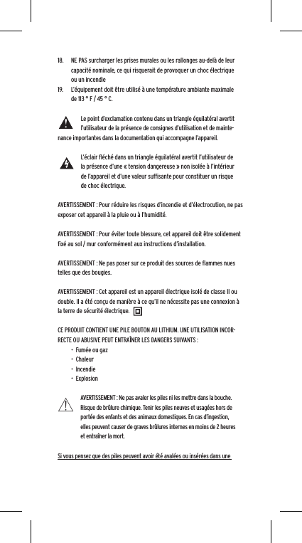 18.  NE PAS surcharger les prises murales ou les rallonges au-del&agrave; de leur capacit&eacute; nominale, ce qui risquerait de provoquer un choc &eacute;lectrique ou un incendie 19.  L&rsquo;&eacute;quipement doit &ecirc;tre utilis&eacute; &agrave; une temp&eacute;rature ambiante maximale de 113 &deg; F / 45 &deg; C.Le point d&rsquo;exclamation contenu dans un triangle &eacute;quilat&eacute;ral avertit l&rsquo;utilisateur de la pr&eacute;sence de consignes d&rsquo;utilisation et de mainte-nance importantes dans la documentation qui accompagne l&rsquo;appareil.L&rsquo;&eacute;clair ﬂ&eacute;ch&eacute; dans un triangle &eacute;quilat&eacute;ral avertit l&rsquo;utilisateur de la pr&eacute;sence d&rsquo;une &laquo; tension dangereuse &raquo; non isol&eacute;e &agrave; l&rsquo;int&eacute;rieur de l&rsquo;appareil et d&rsquo;une valeur sufﬁsante pour constituer un risque de choc &eacute;lectrique.AVERTISSEMENT : Pour r&eacute;duire les risques d&rsquo;incendie et d&rsquo;&eacute;lectrocution, ne pas exposer cet appareil &agrave; la pluie ou &agrave; l&rsquo;humidit&eacute;.AVERTISSEMENT : Pour &eacute;viter toute blessure, cet appareil doit &ecirc;tre solidement ﬁx&eacute; au sol / mur conform&eacute;ment aux instructions d&rsquo;installation.AVERTISSEMENT : Ne pas poser sur ce produit des sources de ﬂammes nues telles que des bougies.AVERTISSEMENT : Cet appareil est un appareil &eacute;lectrique isol&eacute; de classe II ou double. Il a &eacute;t&eacute; con&ccedil;u de mani&egrave;re &agrave; ce qu&rsquo;il ne n&eacute;cessite pas une connexion &agrave; la terre de s&eacute;curit&eacute; &eacute;lectrique.CE PRODUIT CONTIENT UNE PILE BOUTON AU LITHIUM. UNE UTILISATION INCOR-RECTE OU ABUSIVE PEUT ENTRA&Icirc;NER LES DANGERS SUIVANTS :&bull;  Fum&eacute;e ou gaz&bull;  Chaleur&bull;  Incendie&bull;  ExplosionAVERTISSEMENT : Ne pas avaler les piles ni les mettre dans la bouche. Risque de br&ucirc;lure chimique. Tenir les piles neuves et usag&eacute;es hors de port&eacute;e des enfants et des animaux domestiques. En cas d&rsquo;ingestion, elles peuvent causer de graves br&ucirc;lures internes en moins de 2 heures et entra&icirc;ner la mort.Si vous pensez que des piles peuvent avoir &eacute;t&eacute; aval&eacute;es ou ins&eacute;r&eacute;es dans une 