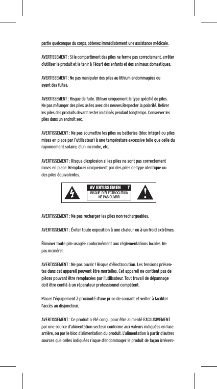 partie quelconque du corps, obtenez imm&eacute;diatement une assistance m&eacute;dicale.AVERTISSEMENT : Si le compartiment des piles ne ferme pas correctement, arr&ecirc;ter d&rsquo;utiliser le produit et le tenir &agrave; l&rsquo;&eacute;cart des enfants et des animaux domestiques.AVERTISSEMENT : Ne pas manipuler des piles au lithium endommag&eacute;es ou ayant des fuites. AVERTISSEMENT : Risque de fuite. Utiliser uniquement le type sp&eacute;ciﬁ&eacute; de piles. Ne pas m&eacute;langer des piles us&eacute;es avec des neuves.Respecter la polarit&eacute;. Retirer les piles des produits devant rester inutilis&eacute;s pendant longtemps. Conserver les piles dans un endroit sec. AVERTISSEMENT : Ne pas soumettre les piles ou batteries (bloc int&eacute;gr&eacute; ou piles mises en place par l&rsquo;utilisateur) &agrave; une temp&eacute;rature excessive telle que celle du rayonnement solaire, d&rsquo;un incendie, etc.AVERTISSEMENT : Risque d&rsquo;explosion si les piles ne sont pas correctement mises en place. Remplacer uniquement par des piles de type identique ou des piles &eacute;quivalentes. AVERTISSEMENT : Ne pas recharger les piles non-rechargeables. AVERTISSEMENT : &Eacute;viter toute exposition &agrave; une chaleur ou &agrave; un froid extr&ecirc;mes.&Eacute;liminer toute pile usag&eacute;e conform&eacute;ment aux r&eacute;glementations locales. Ne pas incin&eacute;rer. AVERTISSEMENT : Ne pas ouvrir ! Risque d&rsquo;&eacute;lectrocution. Les tensions pr&eacute;sen-tes dans cet appareil peuvent &ecirc;tre mortelles. Cet appareil ne contient pas de pi&egrave;ces pouvant &ecirc;tre remplac&eacute;es par l&rsquo;utilisateur. Tout travail de d&eacute;pannage doit &ecirc;tre conﬁ&eacute; &agrave; un r&eacute;parateur professionnel comp&eacute;tent. Placer l&rsquo;&eacute;quipement &agrave; proximit&eacute; d&rsquo;une prise de courant et veiller &agrave; faciliter l&rsquo;acc&egrave;s au disjoncteur.AVERTISSEMENT : Ce produit a &eacute;t&eacute; con&ccedil;u pour &ecirc;tre aliment&eacute; EXCLUSIVEMENT par une source d&rsquo;alimentation secteur conforme aux valeurs indiqu&eacute;es en face arri&egrave;re, ou par le bloc d&rsquo;alimentation du produit. L&rsquo;alimentation &agrave; partir d&rsquo;autres sources que celles indiqu&eacute;es risque d&rsquo;endommager le produit de fa&ccedil;on irr&eacute;vers- AV ERTISSEMEN TRISQUE  D&rsquo;&Eacute;LECTROCUTIONNE PAS OU VRIR