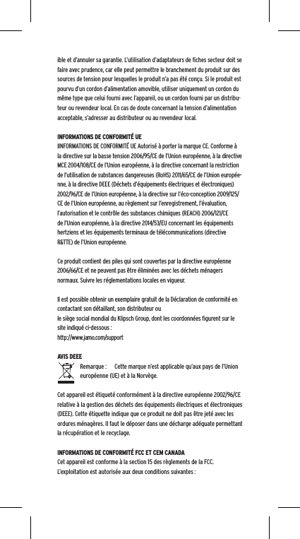 ible et d&rsquo;annuler sa garantie. L&rsquo;utilisation d&rsquo;adaptateurs de ﬁches secteur doit se faire avec prudence, car elle peut permettre le branchement du produit sur des sources de tension pour lesquelles le produit n&rsquo;a pas &eacute;t&eacute; con&ccedil;u. Si le produit est pourvu d&rsquo;un cordon d&rsquo;alimentation amovible, utiliser uniquement un cordon du m&ecirc;me type que celui fourni avec l&rsquo;appareil, ou un cordon fourni par un distribu-teur ou revendeur local. En cas de doute concernant la tension d&rsquo;alimentation acceptable, s&rsquo;adresser au distributeur ou au revendeur local.INFORMATIONS DE CONFORMIT&Eacute; UEIINFORMATIONS DE CONFORMIT&Eacute; UE Autoris&eacute; &agrave; porter la marque CE. Conforme &agrave; la directive sur la basse tension 2006/95/CE de l&rsquo;Union europ&eacute;enne, &agrave; la directive MCE 2004/108/CE de l&rsquo;Union europ&eacute;enne, &agrave; la directive concernant la restriction de l&rsquo;utilisation de substances dangereuses (RoHS) 2011/65/CE de l&rsquo;Union europ&eacute;e-nne, &agrave; la directive DEEE (D&eacute;chets d&rsquo;&eacute;quipements &eacute;lectriques et &eacute;lectroniques) 2002/96/CE de l&rsquo;Union europ&eacute;enne, &agrave; la directive sur l&rsquo;&eacute;co-conception 2009/125/CE de l&rsquo;Union europ&eacute;enne, au r&egrave;glement sur l&rsquo;enregistrement, l&rsquo;&eacute;valuation, l&rsquo;autorisation et le contr&ocirc;le des substances chimiques (REACH) 2006/121/CE de l&rsquo;Union europ&eacute;enne, &agrave; la directive 2014/53/EU concernant les &eacute;quipements hertziens et les &eacute;quipements terminaux de t&eacute;l&eacute;communications (directive R&amp;TTE) de l&rsquo;Union europ&eacute;enne. Ce produit contient des piles qui sont couvertes par la directive europ&eacute;enne 2006/66/CE et ne peuvent pas &ecirc;tre &eacute;limin&eacute;es avec les d&eacute;chets m&eacute;nagers normaux. Suivre les r&eacute;glementations locales en vigueur.Il est possible obtenir un exemplaire gratuit de la D&eacute;claration de conformit&eacute; en contactant son d&eacute;taillant, son distributeur oule si&egrave;ge social mondial du Klipsch Group, dont les coordonn&eacute;es ﬁgurent sur le site indiqu&eacute; ci-dessous : http://www.jamo.com/supportAVIS DEEERemarque :  Cette marque n&rsquo;est applicable qu&rsquo;aux pays de l&rsquo;Union europ&eacute;enne (UE) et &agrave; la Norv&egrave;ge.Cet appareil est &eacute;tiquet&eacute; conform&eacute;ment &agrave; la directive europ&eacute;enne 2002/96/CE relative &agrave; la gestion des d&eacute;chets des &eacute;quipements &eacute;lectriques et &eacute;lectroniques (DEEE). Cette &eacute;tiquette indique que ce produit ne doit pas &ecirc;tre jet&eacute; avec les ordures m&eacute;nag&egrave;res. Il faut le d&eacute;poser dans une d&eacute;charge ad&eacute;quate permettant la r&eacute;cup&eacute;ration et le recyclage.INFORMATIONS DE CONFORMIT&Eacute; FCC ET CEM CANADACet appareil est conforme &agrave; la section 15 des r&egrave;glements de la FCC. L&rsquo;exploitation est autoris&eacute;e aux deux conditions suivantes :