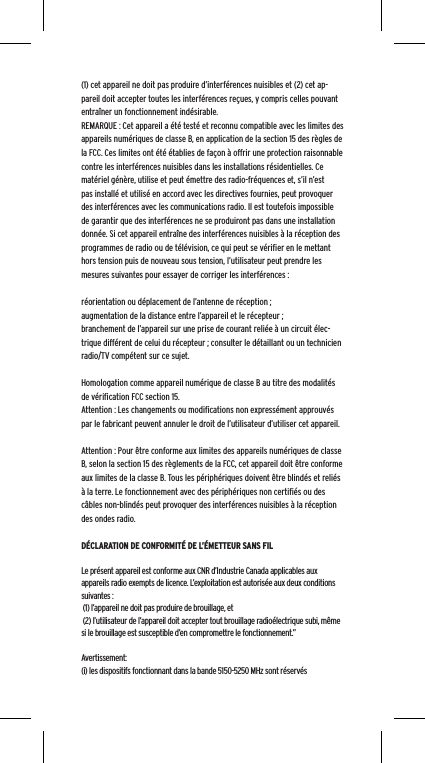 (1) cet appareil ne doit pas produire d&rsquo;interf&eacute;rences nuisibles et (2) cet ap-pareil doit accepter toutes les interf&eacute;rences re&ccedil;ues, y compris celles pouvant entra&icirc;ner un fonctionnement ind&eacute;sirable.REMARQUE : Cet appareil a &eacute;t&eacute; test&eacute; et reconnu compatible avec les limites des appareils num&eacute;riques de classe B, en application de la section 15 des r&egrave;gles de la FCC. Ces limites ont &eacute;t&eacute; &eacute;tablies de fa&ccedil;on &agrave; offrir une protection raisonnable contre les interf&eacute;rences nuisibles dans les installations r&eacute;sidentielles. Ce mat&eacute;riel g&eacute;n&egrave;re, utilise et peut &eacute;mettre des radio-fr&eacute;quences et, s&rsquo;il n&rsquo;est pas install&eacute; et utilis&eacute; en accord avec les directives fournies, peut provoquer des interf&eacute;rences avec les communications radio. Il est toutefois impossible de garantir que des interf&eacute;rences ne se produiront pas dans une installation donn&eacute;e. Si cet appareil entra&icirc;ne des interf&eacute;rences nuisibles &agrave; la r&eacute;ception des programmes de radio ou de t&eacute;l&eacute;vision, ce qui peut se v&eacute;riﬁer en le mettant hors tension puis de nouveau sous tension, l&rsquo;utilisateur peut prendre les mesures suivantes pour essayer de corriger les interf&eacute;rences :r&eacute;orientation ou d&eacute;placement de l&rsquo;antenne de r&eacute;ception ;augmentation de la distance entre l&rsquo;appareil et le r&eacute;cepteur ;branchement de l&rsquo;appareil sur une prise de courant reli&eacute;e &agrave; un circuit &eacute;lec-trique diff&eacute;rent de celui du r&eacute;cepteur ; consulter le d&eacute;taillant ou un technicien radio/TV comp&eacute;tent sur ce sujet.Homologation comme appareil num&eacute;rique de classe B au titre des modalit&eacute;s de v&eacute;riﬁcation FCC section 15.Attention : Les changements ou modiﬁcations non express&eacute;ment approuv&eacute;s par le fabricant peuvent annuler le droit de l&rsquo;utilisateur d&rsquo;utiliser cet appareil.Attention : Pour &ecirc;tre conforme aux limites des appareils num&eacute;riques de classe B, selon la section 15 des r&egrave;glements de la FCC, cet appareil doit &ecirc;tre conforme aux limites de la classe B. Tous les p&eacute;riph&eacute;riques doivent &ecirc;tre blind&eacute;s et reli&eacute;s &agrave; la terre. Le fonctionnement avec des p&eacute;riph&eacute;riques non certiﬁ&eacute;s ou des c&acirc;bles non-blind&eacute;s peut provoquer des interf&eacute;rences nuisibles &agrave; la r&eacute;ception des ondes radio. D&Eacute;CLARATION DE CONFORMIT&Eacute; DE L&rsquo;&Eacute;METTEUR SANS FILLe pr&eacute;sent appareil est conforme aux CNR d&rsquo;Industrie Canada applicables aux appareils radio exempts de licence. L&rsquo;exploitation est autoris&eacute;e aux deux conditions suivantes : (1) l&rsquo;appareil ne doit pas produire de brouillage, et (2) l&rsquo;utilisateur de l&rsquo;appareil doit accepter tout brouillage radio&eacute;lectrique subi, m&ecirc;me si le brouillage est susceptible d&rsquo;en compromettre le fonctionnement.&rdquo; Avertissement:(i) les dispositifs fonctionnant dans la bande 5150-5250 MHz sont r&eacute;serv&eacute;s 