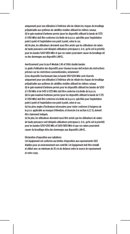 uniquement pour une utilisation &agrave; l&rsquo;int&eacute;rieur aﬁn de r&eacute;duire les risques de brouillage pr&eacute;judiciable aux syst&egrave;mes de satellites mobiles utilisant les m&ecirc;mes canaux;(ii) le gain maximal d&rsquo;antenne permis (pour les dispositifs utilisant la bande de 5725 &agrave; 5 850 MHz) doit &ecirc;tre conforme &agrave; la limite de la p.i.r.e. sp&eacute;ciﬁ&eacute;e pour l&rsquo;exploitation point &agrave; point et l&rsquo;exploitation non point &agrave; point, selon le cas;(iii) De plus, les utilisateurs devraient aussi &ecirc;tre avis&eacute;s que les utilisateurs de radars de haute puissance sont d&eacute;sign&eacute;s utilisateurs principaux (c.-&agrave;-d., qu&rsquo;ils ont la priorit&eacute;) pour les bandes 5650-5850 MHz et que ces radars pourraient causer du brouillage et/ou des dommages aux dispositifs LAN-EL.Avertissement: pour le jeu-ﬁ Module 2.4G et 5GHz double bandesLe guide d&rsquo;utilisation des dispositifs pour r&eacute;seaux locaux doit inclure des instructions pr&eacute;cises sur les restrictions susmentionn&eacute;es, notamment :(i) les dispositifs fonctionnant dans la bande 5150-5250 MHz sont r&eacute;serv&eacute;s uniquement pour une utilisation &agrave; l&rsquo;int&eacute;rieur aﬁn de r&eacute;duire les risques de brouillage pr&eacute;judiciable aux syst&egrave;mes de satellites mobiles utilisant les m&ecirc;mes canaux;(ii) le gain maximal d&rsquo;antenne permis pour les dispositifs utilisant les bandes de 5250 &agrave; 5 350 MHz et de 5470 &agrave; 5725 MHz doit &ecirc;tre conforme &agrave; la limite de la p.i.r.e;(iii) le gain maximal d&rsquo;antenne permis (pour les dispositifs utilisant la bande de 5 725 &agrave; 5 850 MHz) doit &ecirc;tre conforme &agrave; la limite de la p.i.r.e. sp&eacute;ciﬁ&eacute;e pour l&rsquo;exploitation point &agrave; point et l&rsquo;exploitation non point &agrave; point, selon le cas;(iv) les pires angles d&rsquo;inclinaison n&eacute;cessaires pour rester conforme &agrave; l&rsquo;exigence de la p.i.r.e. applicable au masque d&rsquo;&eacute;l&eacute;vation, et &eacute;nonc&eacute;e &agrave; la section 6.2.2 3), doivent &ecirc;tre clairement indiqu&eacute;s.(v) De plus, les utilisateurs devraient aussi &ecirc;tre avis&eacute;s que les utilisateurs de radars de haute puissance sont d&eacute;sign&eacute;s utilisateurs principaux (c.-&agrave;-d., qu&rsquo;ils ont la priorit&eacute;) pour les bandes 5250-5350 MHz et 5650-5850 MHz et que ces radars pourraient causer du brouillage et/ou des dommages aux dispositifs LAN-EL. D&eacute;claration d&rsquo;exposition aux radiations:Cet &eacute;quipement est conforme aux limites d&rsquo;exposition aux rayonnements ISED &eacute;tablies pour un environnement non contr&ocirc;l&eacute;. Cet &eacute;quipement doit &ecirc;tre install&eacute; et utilis&eacute; avec un minimum de 20 cm de distance entre la source de rayonnement et votre corps.