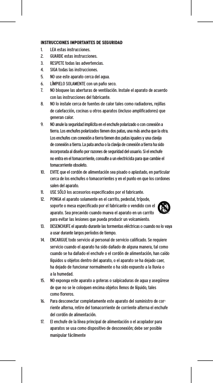 INSTRUCCIONES IMPORTANTES DE SEGURIDAD1.  LEA estas instrucciones.2.  GUARDE estas instrucciones.3.  RESPETE todas las advertencias.4.  SIGA todas las instrucciones.5.  NO use este aparato cerca del agua.6.  L&Iacute;MPIELO SOLAMENTE con un pa&ntilde;o seco.7.  NO bloquee las aberturas de ventilaci&oacute;n. Instale el aparato de acuerdo con las instrucciones del fabricante.8.  NO lo instale cerca de fuentes de calor tales como radiadores, rejillas de calefacci&oacute;n, cocinas u otros aparatos (incluso ampliﬁcadores) que generan calor.9.  NO anule la seguridad impl&iacute;cita en el enchufe polarizado o con conexi&oacute;n a tierra. Los enchufes polarizados tienen dos patas, una m&aacute;s ancha que la otra. Los enchufes con conexi&oacute;n a tierra tienen dos patas iguales y una clavija de conexi&oacute;n a tierra. La pata ancha o la clavija de conexi&oacute;n a tierra ha sido incorporada al dise&ntilde;o por razones de seguridad del usuario. Si el enchufe no entra en el tomacorriente, consulte a un electricista para que cambie el tomacorriente obsoleto.10.  EVITE que el cord&oacute;n de alimentaci&oacute;n sea pisado o aplastado, en particular cerca de los enchufes o tomacorrientes y en el punto en que los cordones salen del aparato.11.  USE S&Oacute;LO los accesorios especiﬁcados por el fabricante.12.  PONGA el aparato solamente en el carrito, pedestal, tr&iacute;pode, soporte o mesa especiﬁcado por el fabricante o vendido con el aparato. Sea precavido cuando mueva el aparato en un carrito para evitar las lesiones que pueda producir un volcamiento.13.  DESENCHUFE el aparato durante las tormentas el&eacute;ctricas o cuando no lo vaya a usar durante largos per&iacute;odos de tiempo.14.  ENCARGUE todo servicio al personal de servicio caliﬁcado. Se requiere servicio cuando el aparato ha sido da&ntilde;ado de alguna manera, tal como cuando se ha da&ntilde;ado el enchufe o el cord&oacute;n de alimentaci&oacute;n, han ca&iacute;do l&iacute;quidos u objetos dentro del aparato, o el aparato se ha dejado caer, ha dejado de funcionar normalmente o ha sido expuesto a la lluvia o a la humedad.15.  NO exponga este aparato a goteras o salpicaduras de agua y aseg&uacute;rese de que no se le coloquen encima objetos llenos de l&iacute;quido, tales como ﬂoreros.16.  Para desconectar completamente este aparato del suministro de cor-riente alterna, retire del tomacorriente de corriente alterna el enchufe del cord&oacute;n de alimentaci&oacute;n.17.  El enchufe de la l&iacute;nea principal de alimentaci&oacute;n o el acoplador para aparatos se usa como dispositivo de desconexi&oacute;n; debe ser posible manipular f&aacute;cilmente  