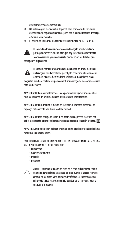 este dispositivo de desconexi&oacute;n.18.  NO sobrecargue los enchufes de pared o los cordones de extensi&oacute;n excediendo su capacidad nominal, pues eso puede causar una descarga el&eacute;ctrica o un incendio. 19.  El equipo se utilizar&aacute; a una temperatura ambiente de 113˚F / 45˚C.El signo de admiraci&oacute;n dentro de un tri&aacute;ngulo equil&aacute;tero tiene por objeto advertirle al usuario que hay informaci&oacute;n importante sobre operaci&oacute;n y mantenimiento (servicio) en los folletos que acompa&ntilde;an al producto.El s&iacute;mbolo compuesto por un rayo con punta de ﬂecha dentro de un tri&aacute;ngulo equil&aacute;tero tiene por objeto advertirle al usuario que dentro del aparato hay &ldquo;voltajes peligrosos&rdquo; no aislados cuya magnitud puede ser suﬁciente para constituir un riesgo de descarga el&eacute;ctrica para las personas.ADVERTENCIA: Para evitar lesiones, este aparato debe ﬁjarse ﬁrmemente al piso o a la pared de acuerdo con las instrucciones de instalaci&oacute;n.ADVERTENCIA: Para reducir el riesgo de incendio o descarga el&eacute;ctrica, no exponga este aparato a la lluvia o a la humedad.ADVERTENCIA: Este equipo es Clase II; es decir, es un aparato el&eacute;ctrico con doble aislamiento dise&ntilde;ado de manera que no necesita conexi&oacute;n a tierra.ADVERTENCIA: No se deben colocar encima de este producto fuentes de llama expuesta, tales como velas.ESTE PRODUCTO CONTIENE UNA PILA DE LITIO EN FORMA DE MONEDA. SI SE USA MAL O INDEBIDAMENTE, PUEDE PRODUCIR:&bull;  Humo y gas&bull;  Sobrecalentamiento&bull;  Incendio&bull;  Explosi&oacute;nADVERTENCIA: No se ponga las pilas en la boca ni las ingiera. Peligro de quemadura qu&iacute;mica. Mantenga las pilas nuevas y usadas fuera del alcance de los ni&ntilde;os y los animales dom&eacute;sticos. Si es tragada, esta pila puede causar graves quemaduras internas en solo dos horas y conducir a la muerte.