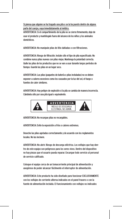 Si piensa que alguien se ha tragado una pila o se la ha puesto dentro de alguna parte del cuerpo, vaya inmediatamente al m&eacute;dico.ADVERTENCIA: Si el compartimiento de la pila no se cierra ﬁrmemente, deje de usar el producto y mant&eacute;ngalo fuera del alcance de los ni&ntilde;os y los animales dom&eacute;sticos.ADVERTENCIA: No manipule pilas de litio da&ntilde;adas o con ﬁltraciones.ADVERTENCIA: Riesgo de ﬁltraci&oacute;n. Instale s&oacute;lo el tipo de pila especiﬁcado. No combine nunca pilas nuevas con pilas viejas. Mantenga la polaridad correcta. Quite las pilas de los productos que no se van a usar durante largos per&iacute;odos de tiempo. Guarde las pilas en un lugar seco.ADVERTENCIA: Las pilas (paquetes de bater&iacute;a o pilas instaladas) no se deben exponer a calores excesivos como los causados por la luz del sol, el fuego o fuentes de calor similares.ADVERTENCIA: Hay peligro de explosi&oacute;n si la pila se cambia de manera incorrecta. C&aacute;mbiela s&oacute;lo por una pila igual o equivalente.ADVERTENCIA: No recargue pilas no recargables.ADVERTENCIA: Evite la exposici&oacute;n a fr&iacute;os o calores extremos.Deseche las pilas agotadas correctamente y de acuerdo con los reglamentos locales. No las incinere. ADVERTENCIA: No abrir. Riesgo de descarga el&eacute;ctrica. Los voltajes que hay den-tro de este equipo son peligrosos para los seres vivos. Dentro del dispositivo no hay piezas que el usuario pueda reparar. Encargue todo servicio al personal de servicio caliﬁcado.Coloque el equipo cerca de un tomacorriente principal de alimentaci&oacute;n y aseg&uacute;rese de poder alcanzar f&aacute;cilmente el interruptor de alimentaci&oacute;n.ADVERTENCIA: Este producto ha sido dise&ntilde;ado para funcionar EXCLUSIVAMENTE con los voltajes de corriente alterna indicados en el panel trasero o con la fuente de alimentaci&oacute;n incluida. El funcionamiento con voltajes no indicados 