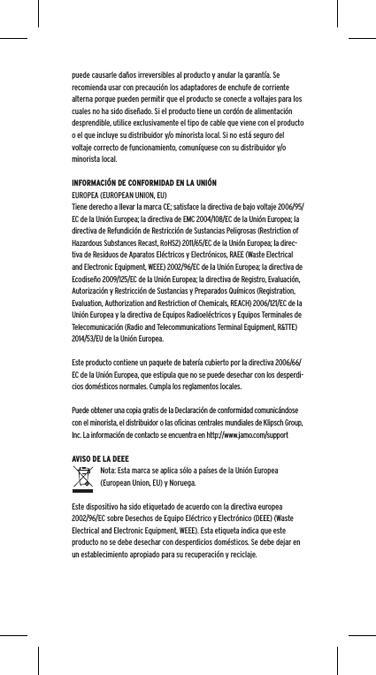 puede causarle da&ntilde;os irreversibles al producto y anular la garant&iacute;a. Se recomienda usar con precauci&oacute;n los adaptadores de enchufe de corriente alterna porque pueden permitir que el producto se conecte a voltajes para los cuales no ha sido dise&ntilde;ado. Si el producto tiene un cord&oacute;n de alimentaci&oacute;n desprendible, utilice exclusivamente el tipo de cable que viene con el producto o el que incluye su distribuidor y/o minorista local. Si no est&aacute; seguro del voltaje correcto de funcionamiento, comun&iacute;quese con su distribuidor y/o minorista local.INFORMACI&Oacute;N DE CONFORMIDAD EN LA UNI&Oacute;N EUROPEA (EUROPEAN UNION, EU)Tiene derecho a llevar la marca CE; satisface la directiva de bajo voltaje 2006/95/EC de la Uni&oacute;n Europea; la directiva de EMC 2004/108/EC de la Uni&oacute;n Europea; la directiva de Refundici&oacute;n de Restricci&oacute;n de Sustancias Peligrosas (Restriction of Hazardous Substances Recast, RoHS2) 2011/65/EC de la Uni&oacute;n Europea; la direc-tiva de Residuos de Aparatos El&eacute;ctricos y Electr&oacute;nicos, RAEE (Waste Electrical and Electronic Equipment, WEEE) 2002/96/EC de la Uni&oacute;n Europea; la directiva de Ecodise&ntilde;o 2009/125/EC de la Uni&oacute;n Europea; la directiva de Registro, Evaluaci&oacute;n, Autorizaci&oacute;n y Restricci&oacute;n de Sustancias y Preparados Qu&iacute;micos (Registration, Evaluation, Authorization and Restriction of Chemicals, REACH) 2006/121/EC de la Uni&oacute;n Europea y la directiva de Equipos Radioel&eacute;ctricos y Equipos Terminales de Telecomunicaci&oacute;n (Radio and Telecommunications Terminal Equipment, R&amp;TTE) 2014/53/EU de la Uni&oacute;n Europea.Este producto contiene un paquete de bater&iacute;a cubierto por la directiva 2006/66/EC de la Uni&oacute;n Europea, que estipula que no se puede desechar con los desperdi-cios dom&eacute;sticos normales. Cumpla los reglamentos locales.Puede obtener una copia gratis de la Declaraci&oacute;n de conformidad comunic&aacute;ndose con el minorista, el distribuidor o las oﬁcinas centrales mundiales de Klipsch Group, Inc. La informaci&oacute;n de contacto se encuentra en http://www.jamo.com/supportAVISO DE LA DEEENota: Esta marca se aplica s&oacute;lo a pa&iacute;ses de la Uni&oacute;n Europea (European Union, EU) y Noruega.Este dispositivo ha sido etiquetado de acuerdo con la directiva europea 2002/96/EC sobre Desechos de Equipo El&eacute;ctrico y Electr&oacute;nico (DEEE) (Waste Electrical and Electronic Equipment, WEEE). Esta etiqueta indica que este producto no se debe desechar con desperdicios dom&eacute;sticos. Se debe dejar en un establecimiento apropiado para su recuperaci&oacute;n y reciclaje.