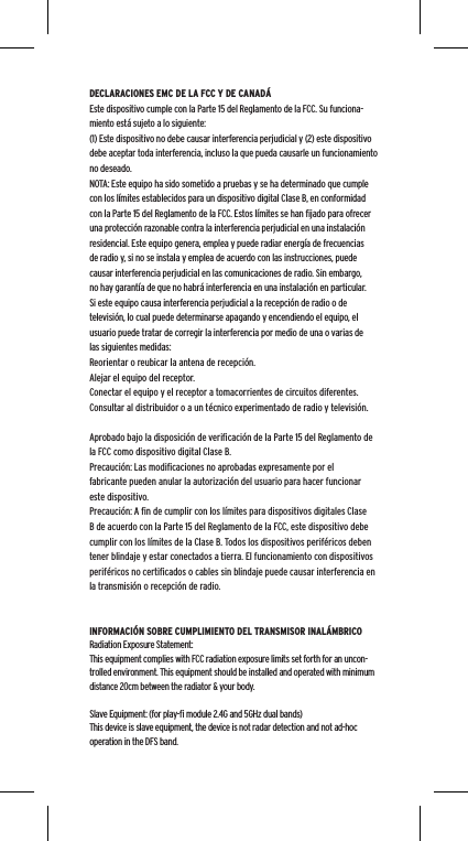 DECLARACIONES EMC DE LA FCC Y DE CANAD&Aacute;Este dispositivo cumple con la Parte 15 del Reglamento de la FCC. Su funciona-miento est&aacute; sujeto a lo siguiente:(1) Este dispositivo no debe causar interferencia perjudicial y (2) este dispositivo debe aceptar toda interferencia, incluso la que pueda causarle un funcionamiento no deseado.NOTA: Este equipo ha sido sometido a pruebas y se ha determinado que cumple con los l&iacute;mites establecidos para un dispositivo digital Clase B, en conformidad con la Parte 15 del Reglamento de la FCC. Estos l&iacute;mites se han ﬁjado para ofrecer una protecci&oacute;n razonable contra la interferencia perjudicial en una instalaci&oacute;n residencial. Este equipo genera, emplea y puede radiar energ&iacute;a de frecuencias de radio y, si no se instala y emplea de acuerdo con las instrucciones, puede causar interferencia perjudicial en las comunicaciones de radio. Sin embargo, no hay garant&iacute;a de que no habr&aacute; interferencia en una instalaci&oacute;n en particular. Si este equipo causa interferencia perjudicial a la recepci&oacute;n de radio o de televisi&oacute;n, lo cual puede determinarse apagando y encendiendo el equipo, el usuario puede tratar de corregir la interferencia por medio de una o varias de las siguientes medidas:Reorientar o reubicar la antena de recepci&oacute;n.Alejar el equipo del receptor.Conectar el equipo y el receptor a tomacorrientes de circuitos diferentes.Consultar al distribuidor o a un t&eacute;cnico experimentado de radio y televisi&oacute;n.Aprobado bajo la disposici&oacute;n de veriﬁcaci&oacute;n de la Parte 15 del Reglamento de la FCC como dispositivo digital Clase B.Precauci&oacute;n: Las modiﬁcaciones no aprobadas expresamente por el fabricante pueden anular la autorizaci&oacute;n del usuario para hacer funcionar este dispositivo.Precauci&oacute;n: A ﬁn de cumplir con los l&iacute;mites para dispositivos digitales Clase B de acuerdo con la Parte 15 del Reglamento de la FCC, este dispositivo debe cumplir con los l&iacute;mites de la Clase B. Todos los dispositivos perif&eacute;ricos deben tener blindaje y estar conectados a tierra. El funcionamiento con dispositivos perif&eacute;ricos no certiﬁcados o cables sin blindaje puede causar interferencia en la transmisi&oacute;n o recepci&oacute;n de radio. INFORMACI&Oacute;N SOBRE CUMPLIMIENTO DEL TRANSMISOR INAL&Aacute;MBRICORadiation Exposure Statement:This equipment complies with FCC radiation exposure limits set forth for an uncon-trolled environment. This equipment should be installed and operated with minimum distance 20cm between the radiator &amp; your body. Slave Equipment: (for play-ﬁ module 2.4G and 5GHz dual bands)This device is slave equipment, the device is not radar detection and not ad-hoc operation in the DFS band.
