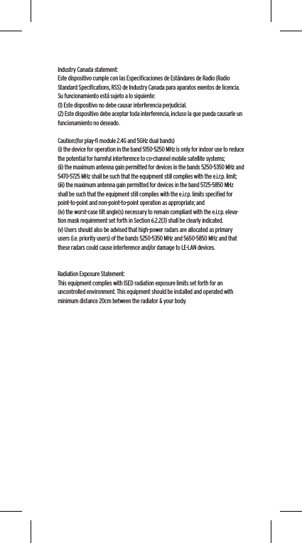  Industry Canada statement:Este dispositivo cumple con las Especiﬁcaciones de Est&aacute;ndares de Radio (Radio Standard Speciﬁcations, RSS) de Industry Canada para aparatos exentos de licencia. Su funcionamiento est&aacute; sujeto a lo siguiente: (1) Este dispositivo no debe causar interferencia perjudicial.(2) Este dispositivo debe aceptar toda interferencia, incluso la que pueda causarle un funcionamiento no deseado. Caution:(for play-ﬁ module 2.4G and 5GHz dual bands)(i) the device for operation in the band 5150-5250 MHz is only for indoor use to reduce the potential for harmful interference to co-channel mobile satellite systems;(ii) the maximum antenna gain permitted for devices in the bands 5250-5350 MHz and 5470-5725 MHz shall be such that the equipment still complies with the e.i.r.p. limit;(iii) the maximum antenna gain permitted for devices in the band 5725-5850 MHz shall be such that the equipment still complies with the e.i.r.p. limits speciﬁed for point-to-point and non-point-to-point operation as appropriate; and(iv) the worst-case tilt angle(s) necessary to remain compliant with the e.i.r.p. eleva-tion mask requirement set forth in Section 6.2.2(3) shall be clearly indicated.(v) Users should also be advised that high-power radars are allocated as primary users (i.e. priority users) of the bands 5250-5350 MHz and 5650-5850 MHz and that these radars could cause interference and/or damage to LE-LAN devices.Radiation Exposure Statement:This equipment complies with ISED radiation exposure limits set forth for an uncontrolled environment. This equipment should be installed and operated with minimum distance 20cm between the radiator &amp; your body.