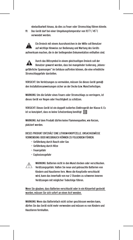 nbelastbarkeit hinaus, da dies zu Feuer oder Stromschlag f&uuml;hren k&ouml;nnte. 19.  Das Ger&auml;t darf bei einer Umgebungstemperatur von 113˚F / 45˚C verwendet werden.Ein Dreieck mit einem Ausrufezeichen in der Mitte soll Benutzer auf wichtige Hinweise zur Bedienung und Wartung des Ger&auml;ts aufmerksam machen, die in der beiliegenden Dokumentation enthalten sind.Durch das Blitzsymbol in einem gleichseitigen Dreieck soll der Benutzer gewarnt werden, dass bei mangelnder Isolierung &bdquo;lebens-gef&auml;hrliche Spannungen&ldquo; im Geh&auml;use auftreten k&ouml;nnen, die eine erhebliche Stromschlaggefahr darstellen.VORSICHT: Um Verletzungen zu vermeiden, m&uuml;ssen Sie dieses Ger&auml;t gem&auml;&szlig; den Installationsanweisungen sicher an der Decke bzw. Wand befestigen.WARNUNG: Um die Gefahr eines Feuers oder Stromschlags zu verringern, ist dieses Ger&auml;t vor Regen oder Feuchtigkeit zu sch&uuml;tzen.VORSICHT: Dieses Ger&auml;t ist ein doppelt isoliertes Elektroger&auml;t der Klasse II. Es ist so konzipiert, dass es keine Schutzerdung ben&ouml;tigtWARNUNG: Auf dem Produkt d&uuml;rfen keine Flammenquellen, wie Kerzen, platziert werden.DIESES PRODUKT ENTZH&Auml;LT EINE LITHIUM-KNOPFZELLE. UNSACHGEM&Auml;SSE VERWENDUNG ODER MISSBRAUCH K&Ouml;NNEN ZU FOLGENDEM F&Uuml;HREN:&bull;  Gef&auml;hrdung durch Rauch oder Gas&bull;  Gef&auml;hrdung durch Hitze&bull;  Feuergefahr&bull;  ExplosionsgefahrWARNUNG: Batterien nicht in den Mund stecken oder verschlucken. Ver&auml;tzungsgefahr. Halten Sie neue und gebrauchte Batterien von Kindern und Haustieren fern. Wenn die Knopfzelle verschluckt wird, kann das innerhalb von nur 2 Stunden zu schweren inneren Ver&auml;tzungen mit m&ouml;glicher Todesfolge f&uuml;hren.Wenn Sie glauben, dass Batterien verschluckt oder in ein K&ouml;rperteil gesteckt wurden, m&uuml;ssen Sie sich sofort an einen Arzt wenden.WARNUNG: Wenn das Batteriefach nicht sicher geschlossen werden kann, d&uuml;rfen Sie das Ger&auml;t nicht mehr verwenden und m&uuml;ssen es von Kindern und Haustieren fernhalten.