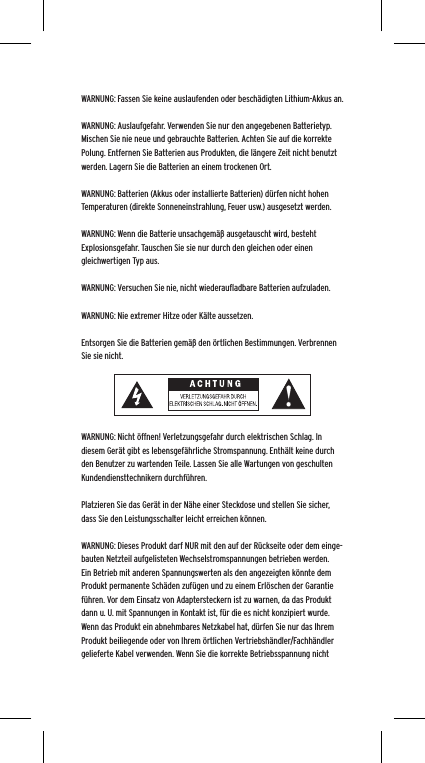 WARNUNG: Fassen Sie keine auslaufenden oder besch&auml;digten Lithium-Akkus an. WARNUNG: Auslaufgefahr. Verwenden Sie nur den angegebenen Batterietyp. Mischen Sie nie neue und gebrauchte Batterien. Achten Sie auf die korrekte Polung. Entfernen Sie Batterien aus Produkten, die l&auml;ngere Zeit nicht benutzt werden. Lagern Sie die Batterien an einem trockenen Ort. WARNUNG: Batterien (Akkus oder installierte Batterien) d&uuml;rfen nicht hohen Temperaturen (direkte Sonneneinstrahlung, Feuer usw.) ausgesetzt werden.WARNUNG: Wenn die Batterie unsachgem&auml;&szlig; ausgetauscht wird, besteht Explosionsgefahr. Tauschen Sie sie nur durch den gleichen oder einen gleichwertigen Typ aus. WARNUNG: Versuchen Sie nie, nicht wiederauﬂadbare Batterien aufzuladen. WARNUNG: Nie extremer Hitze oder K&auml;lte aussetzen. Entsorgen Sie die Batterien gem&auml;&szlig; den &ouml;rtlichen Bestimmungen. Verbrennen Sie sie nicht. WARNUNG: Nicht &ouml;ffnen! Verletzungsgefahr durch elektrischen Schlag. In diesem Ger&auml;t gibt es lebensgef&auml;hrliche Stromspannung. Enth&auml;lt keine durch den Benutzer zu wartenden Teile. Lassen Sie alle Wartungen von geschulten Kundendiensttechnikern durchf&uuml;hren. Platzieren Sie das Ger&auml;t in der N&auml;he einer Steckdose und stellen Sie sicher, dass Sie den Leistungsschalter leicht erreichen k&ouml;nnen.WARNUNG: Dieses Produkt darf NUR mit den auf der R&uuml;ckseite oder dem einge-bauten Netzteil aufgelisteten Wechselstromspannungen betrieben werden. Ein Betrieb mit anderen Spannungswerten als den angezeigten k&ouml;nnte dem Produkt permanente Sch&auml;den zuf&uuml;gen und zu einem Erl&ouml;schen der Garantie f&uuml;hren. Vor dem Einsatz von Adaptersteckern ist zu warnen, da das Produkt dann u. U. mit Spannungen in Kontakt ist, f&uuml;r die es nicht konzipiert wurde. Wenn das Produkt ein abnehmbares Netzkabel hat, d&uuml;rfen Sie nur das Ihrem Produkt beiliegende oder von Ihrem &ouml;rtlichen Vertriebsh&auml;ndler/Fachh&auml;ndler gelieferte Kabel verwenden. Wenn Sie die korrekte Betriebsspannung nicht 