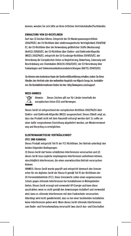 kennen, wenden Sie sich bitte an Ihren &ouml;rtlichen Vertriebsh&auml;ndler/Fachh&auml;ndler.EINHALTUNG VON EU-RICHTLINIENDarf das CE-Zeichen f&uuml;hren. Entspricht der EU-Niederspannungsrichtlinie 2006/95/EC; der EU-Richtlinie &uuml;ber elektromagnetische Vertr&auml;glichkeit 2004/108/EC; der EU-Richtlinie &uuml;ber die Verwendung gef&auml;hrlicher Stoffe (Neufassung) (RoHS2) 2011/65/EC; der EU-Richtlinie &uuml;ber Elektro- und Elektronik-Altger&auml;te (WEEE) 2002/96/EC; entspricht der EU-Ecodesign-Richtlinie 2009/125/EC; der Verordnung der Europ&auml;ischen Union zu Registrierung, Bewertung, Zulassung und Beschr&auml;nkung von Chemikalien (REACH) 2006/121/EC; der EU-Verordnung &uuml;ber Funkanlagen und Telekommunikationsendeinrichtungen (R&amp;TTE) 2014/53/EU.Sie k&ouml;nnen eine kostenlose Kopie der Konformit&auml;tserkl&auml;rung erhalten, indem Sie Ihren H&auml;ndler, den Vertrieb oder den weltweiten Hauptsitz von Klipsch Group, Inc. kontaktie-ren. Die Kontaktinformationen ﬁnden Sie hier: http://www.jamo.com/supportWEEE-HINWEISHinweis:  Dieses Zeichen gilt nur f&uuml;r L&auml;nder innerhalb der europ&auml;ischen Union (EU) und Norwegen.Dieses Ger&auml;t ist entsprechend der europ&auml;ischen Richtlinie 2002/96/EG &uuml;ber Elektro- und Elektronik-Altger&auml;te (WEEE) ausgezeichnet. Dieses Etikett zeigt an, dass das Produkt nicht mit dem Hausm&uuml;ll entsorgt werden darf. Es sollte an einer daf&uuml;r vorgesehenen Einrichtung abgeliefert werden, um Wiederverwend-ung und Recycling zu erm&ouml;glichen.ELEKTROMAGNETISCHE VERTR&Auml;GLICHKEIT (FCC UND KANADA)Dieses Produkt entspricht Teil 15 der FCC-Richtlinien. Der Betrieb unterliegt den beiden folgenden Bedingungen:(1) Dieses Ger&auml;t darf keine sch&auml;dlichen Interferenzen verursachen und (2) dieses Ger&auml;t muss jegliche empfangenen Interferenzen aufnehmen k&ouml;nnen, einschlie&szlig;lich Interferenzen, die einen unerw&uuml;nschten Betrieb verursachen k&ouml;nnen.HINWEIS: Dieses Ger&auml;t wurde gepr&uuml;ft und entspricht demnach den Grenzw-erten f&uuml;r ein digitales Ger&auml;t der Klasse B gem&auml;&szlig; Teil 15 der Richtlinien der US-Fernmeldebeh&ouml;rde (FCC). Diese Grenzwerte sollen einen angemessenen Schutz gegen st&ouml;rende Interferenzen bei Installationen in Wohngebieten bieten. Dieses Ger&auml;t erzeugt und verwendet HF-Energie und kann diese ausstrahlen; wenn es nicht gem&auml;&szlig; den Anweisungen installiert und verwendet wird, kann es st&ouml;rende Interferenzen mit dem Funkverkehr verursachen. Allerdings wird nicht gew&auml;hrleistet, dass es bei einer bestimmten Installation keine Interferenzen geben wird. Wenn dieses Ger&auml;t st&ouml;rende Interferenzen zum Radio- und Fernsehempfang verursacht (was durch Aus- und Einschalten 