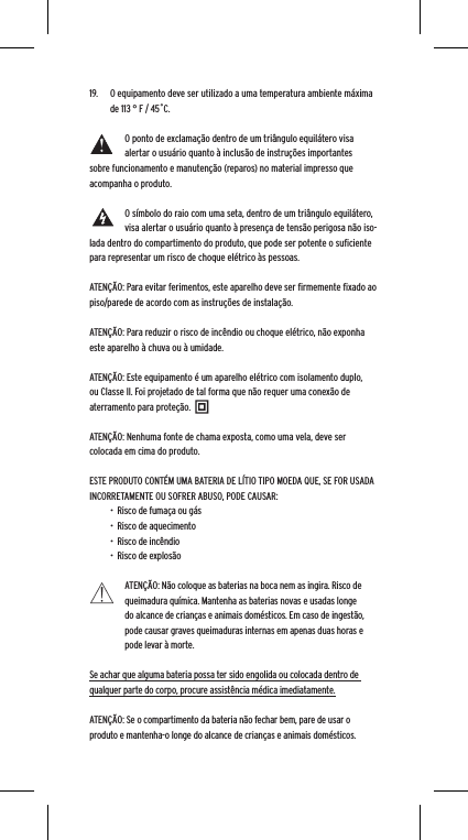 19.  O equipamento deve ser utilizado a uma temperatura ambiente m&aacute;xima de 113 &deg; F / 45˚C. O ponto de exclama&ccedil;&atilde;o dentro de um tri&acirc;ngulo equil&aacute;tero visa alertar o usu&aacute;rio quanto &agrave; inclus&atilde;o de instru&ccedil;&otilde;es importantes sobre funcionamento e manuten&ccedil;&atilde;o (reparos) no material impresso que acompanha o produto.O s&iacute;mbolo do raio com uma seta, dentro de um tri&acirc;ngulo equil&aacute;tero, visa alertar o usu&aacute;rio quanto &agrave; presen&ccedil;a de tens&atilde;o perigosa n&atilde;o iso-lada dentro do compartimento do produto, que pode ser potente o suﬁciente para representar um risco de choque el&eacute;trico &agrave;s pessoas.ATEN&Ccedil;&Atilde;O: Para evitar ferimentos, este aparelho deve ser ﬁrmemente ﬁxado ao piso/parede de acordo com as instru&ccedil;&otilde;es de instala&ccedil;&atilde;o.ATEN&Ccedil;&Atilde;O: Para reduzir o risco de inc&ecirc;ndio ou choque el&eacute;trico, n&atilde;o exponha este aparelho &agrave; chuva ou &agrave; umidade.ATEN&Ccedil;&Atilde;O: Este equipamento &eacute; um aparelho el&eacute;trico com isolamento duplo, ou Classe II. Foi projetado de tal forma que n&atilde;o requer uma conex&atilde;o de aterramento para prote&ccedil;&atilde;o.ATEN&Ccedil;&Atilde;O: Nenhuma fonte de chama exposta, como uma vela, deve ser colocada em cima do produto.ESTE PRODUTO CONT&Eacute;M UMA BATERIA DE L&Iacute;TIO TIPO MOEDA QUE, SE FOR USADA INCORRETAMENTE OU SOFRER ABUSO, PODE CAUSAR:&bull;  Risco de fuma&ccedil;a ou g&aacute;s&bull;  Risco de aquecimento&bull;  Risco de inc&ecirc;ndio&bull;  Risco de explos&atilde;oATEN&Ccedil;&Atilde;O: N&atilde;o coloque as baterias na boca nem as ingira. Risco de queimadura qu&iacute;mica. Mantenha as baterias novas e usadas longe do alcance de crian&ccedil;as e animais dom&eacute;sticos. Em caso de ingest&atilde;o, pode causar graves queimaduras internas em apenas duas horas e pode levar &agrave; morte.Se achar que alguma bateria possa ter sido engolida ou colocada dentro de qualquer parte do corpo, procure assist&ecirc;ncia m&eacute;dica imediatamente.ATEN&Ccedil;&Atilde;O: Se o compartimento da bateria n&atilde;o fechar bem, pare de usar o produto e mantenha-o longe do alcance de crian&ccedil;as e animais dom&eacute;sticos.