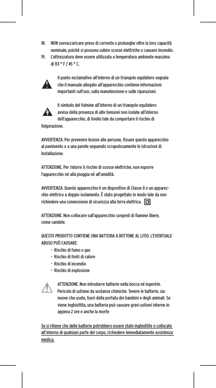 18.  NON sovraccaricare prese di corrente o prolunghe oltre la loro capacit&agrave; nominale, poich&eacute; si possono subire scosse elettriche o causare incendio. 19.  L&rsquo;attrezzatura deve essere utilizzata a temperatura ambiente massima di 113 &deg; F / 45 &deg; C. Il punto esclamativo all&rsquo;interno di un triangolo equilatero segnala che il manuale allegato all&rsquo;apparecchio contiene informazioni importanti sull&rsquo;uso, sulla manutenzione e sulle riparazioni.Il simbolo del fulmine all&rsquo;interno di un triangolo equilatero avvisa della presenza di alte tensioni non isolate all&rsquo;interno dell&rsquo;apparecchio, di livello tale da comportare il rischio di folgorazione.AVVERTENZA. Per prevenire lesioni alle persone, ﬁssare questo apparecchio al pavimento o a una parete seguendo scrupolosamente le istruzioni di installazione.ATTENZIONE. Per ridurre il rischio di scosse elettriche, non esporre l&rsquo;apparecchio n&eacute; alla pioggia n&eacute; all&rsquo;umidit&agrave;.AVVERTENZA. Questo apparecchio &egrave; un dispositivo di Classe II o un apparec-chio elettrico a doppio isolamento. &Egrave; stato progettato in modo tale da non richiedere una connessione di sicurezza alla terra elettrica.ATTENZIONE. Non collocare sull&rsquo;apparecchio sorgenti di ﬁamme libere, come candele.QUESTO PRODOTTO CONTIENE UNA BATTERIA A BOTTONE AL LITIO. L&rsquo;EVENTUALE ABUSO PU&Ograve; CAUSARE:&bull;  Rischio di fumo o gas&bull;  Rischio di fonti di calore&bull;  Rischio di incendio&bull;  Rischio di esplosioneATTENZIONE. Non introdurre batterie nella bocca n&eacute; ingerirle. Pericolo di ustione da sostanze chimiche. Tenere le batterie, sia nuove che usate, fuori della portata dei bambini e degli animali. Se viene inghiottita, una batteria pu&ograve; causare gravi ustioni interne in appena 2 ore e anche la morteSe si ritiene che delle batterie potrebbero essere state inghiottite o collocate all&rsquo;interno di qualsiasi parte del corpo, richiedere immediatamente assistenza medica.