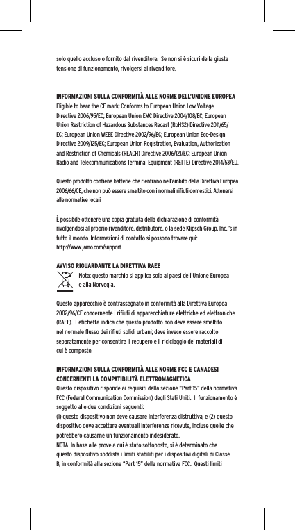 solo quello accluso o fornito dal rivenditore.  Se non si &egrave; sicuri della giusta tensione di funzionamento, rivolgersi al rivenditore.INFORMAZIONI SULLA CONFORMIT&Agrave; ALLE NORME DELL&rsquo;UNIONE EUROPEAEligible to bear the CE mark; Conforms to European Union Low Voltage Directive 2006/95/EC; European Union EMC Directive 2004/108/EC; European Union Restriction of Hazardous Substances Recast (RoHS2) Directive 2011/65/EC; European Union WEEE Directive 2002/96/EC; European Union Eco-Design Directive 2009/125/EC; European Union Registration, Evaluation, Authorization and Restriction of Chemicals (REACH) Directive 2006/121/EC; European Union Radio and Telecommunications Terminal Equipment (R&amp;TTE) Directive 2014/53/EU.Questo prodotto contiene batterie che rientrano nell&rsquo;ambito della Direttiva Europea 2006/66/CE, che non pu&ograve; essere smaltito con i normali riﬁuti domestici. Attenersi alle normative locali&Egrave; possibile ottenere una copia gratuita della dichiarazione di conformit&agrave; rivolgendosi al proprio rivenditore, distributore, o la sede Klipsch Group, Inc. &lsquo;s in tutto il mondo. Informazioni di contatto si possono trovare qui: http://www.jamo.com/supportAVVISO RIGUARDANTE LA DIRETTIVA RAEENota: questo marchio si applica solo ai paesi dell&rsquo;Unione Europea e alla Norvegia.Questo apparecchio &egrave; contrassegnato in conformit&agrave; alla Direttiva Europea 2002/96/CE concernente i riﬁuti di apparecchiature elettriche ed elettroniche (RAEE).  L&rsquo;etichetta indica che questo prodotto non deve essere smaltito nel normale ﬂusso dei riﬁuti solidi urbani; deve invece essere raccolto separatamente per consentire il recupero e il riciclaggio dei materiali di cui &egrave; composto.INFORMAZIONI SULLA CONFORMIT&Agrave; ALLE NORME FCC E CANADESI CONCERNENTI LA COMPATIBILIT&Agrave; ELETTROMAGNETICAQuesto dispositivo risponde ai requisiti della sezione &ldquo;Part 15&rdquo; della normativa FCC (Federal Communication Commission) degli Stati Uniti.  Il funzionamento &egrave; soggetto alle due condizioni seguenti:(1) questo dispositivo non deve causare interferenza distruttiva, e (2) questo dispositivo deve accettare eventuali interferenze ricevute, incluse quelle che potrebbero causarne un funzionamento indesiderato.NOTA. In base alle prove a cui &egrave; stato sottoposto, si &egrave; determinato che questo dispositivo soddisfa i limiti stabiliti per i dispositivi digitali di Classe B, in conformit&agrave; alla sezione &ldquo;Part 15&rdquo; della normativa FCC.  Questi limiti 