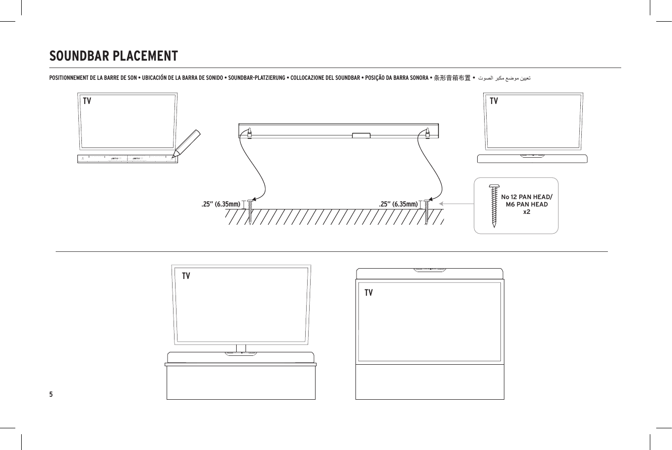5SOUNDBAR PLACEMENTLeave at least 1" (25.4mm) of space above speakerLeave at least 1" (25.4mm) of space above speakerPILOTHOLEPILOTHOLECENTER OF BARTOTAL HEIGHT 2.72&rdquo; (69.08MM)SPEAKER WILL REST 3/8" (9.5mm) DOWN FROM WHERE HOLES ARE DRILLEDTOTAL WIDTH 36&rdquo; (914.4MM)MAKE SURE TEMPLATE IS LEVEL BEFORE DRILLING PILOT HOLES!WALL MOUNTTEMPLATEONE WALL MOUNTTEMPLATEONENo 12 PAN HEAD/M6 PAN HEADx2ANALOG DIGITAL SUR DIALOGANALOG DIGITAL SUR DIALOGANALOG DIGITAL SUR DIALOG.25&rdquo; (6.35mm) .25&rdquo; (6.35mm)TVPOSITIONNEMENT DE LA BARRE DE SON &bull; UBICACI&Oacute;N DE LA BARRA DE SONIDO &bull; SOUNDBAR-PLATZIERUNG &bull; COLLOCAZIONE DEL SOUNDBAR &bull; POSI&Ccedil;&Atilde;O DA BARRA SONORA &bull; 条形音箱布置 &bull;Leave at least 1" (25.4mm) of space above speakerLeave at least 1" (25.4mm) of space above speakerPILOTHOLEPILOTHOLECENTER OF BARTOTAL HEIGHT 2.72&rdquo; (69.08MM)SPEAKER WILL REST 3/8" (9.5mm) DOWN FROM WHERE HOLES ARE DRILLEDTOTAL WIDTH 36&rdquo; (914.4MM)MAKE SURE TEMPLATE IS LEVEL BEFORE DRILLING PILOT HOLES!WALL MOUNTTEMPLATEONE WALL MOUNTTEMPLATEONENo 12 PAN HEAD/M6 PAN HEADx2ANALOG DIGITAL SUR DIALOGANALOG DIGITAL SUR DIALOGANALOG DIGITAL SUR DIALOGTVTVTV