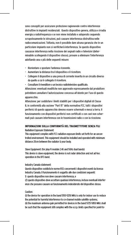 sono concepiti per assicurare protezione ragionevole contro interferenze distruttive in impianti residenziali.  Questo dispositivo genera, utilizza e irradia energia a radiofrequenza e se non viene installato e adoperato seguendo scrupolosamente le istruzioni, pu&ograve; causare interferenza distruttiva nelle radiocomunicazioni. Tuttavia, non &egrave; possibile dare alcuna garanzia che in un particolare impianto non si veriﬁcher&agrave; interferenza. Se questo dispositivo causasse interferenza nella ricezione dei segnali radio e televisivi (deter-minabile scollegando il dispositivo stesso), provare a eliminare l&rsquo;interferenza adottando una o pi&ugrave; delle seguenti misure:&bull;  Riorientare o spostare l&rsquo;antenna ricevente.&bull;  Aumentare la distanza tra il dispositivo e il ricevitore.&bull;  Collegare il dispositivo a una presa di corrente inserita in un circuito diverso da quello a cui &egrave; collegato il ricevitore.&bull;  Consultare il rivenditore o un tecnico radiotelevisivo qualiﬁcato.Attenzione: eventuali modiﬁche non approvate espressamente dal produttore potrebbero annullare l&rsquo;autorizzazione concessa all&rsquo;utente per l&rsquo;uso di questo apparecchio.Attenzione: per soddisfare i limiti stabiliti per i dispositivi digitali di Classe B, in conformit&agrave; alla sezione &ldquo;Part 15&rdquo; della normativa FCC, tutti i dispositivi periferici di questo apparecchio devono essere schermati e messi a terra. Il funzionamento con dispositivi periferici non certiﬁcati o con cavi non scher-mati pu&ograve; causare interferenza con le trasmissioni radio o con la ricezione. INFORMAZIONI SULLA CONFORMIT&Agrave; DEL TRASMETTITORE SENZA FILIRadiation Exposure Statement:This equipment complies with FCC radiation exposure limits set forth for an uncon-trolled environment. This equipment should be installed and operated with minimum distance 20cm between the radiator &amp; your body. Slave Equipment: (for play-ﬁ module 2.4G and 5GHz dual bands)This device is slave equipment, the device is not radar detection and not ad-hoc operation in the DFS band. Industry Canada statement:Questo dispositivo soddisfa le norme RSS concernenti i dispositivi esenti da licenza Industry Canada. Il funzionamento &egrave; soggetto alle due condizioni seguenti: 1)  questo dispositivo non deve causare interferenza, e (2) questo dispositivo deve accettare qualsiasi interferenza, incluse eventuali interfer-enze che possano causare un funzionamento indesiderato del dispositivo stesso.Caution:(i) the device for operation in the band 5150-5250 MHz is only for indoor use to reduce the potential for harmful interference to co-channel mobile satellite systems;(ii) the maximum antenna gain permitted for devices in the band 5725-5850 MHz shall be such that the equipment still complies with the e.i.r.p. limits speciﬁed for point-to-