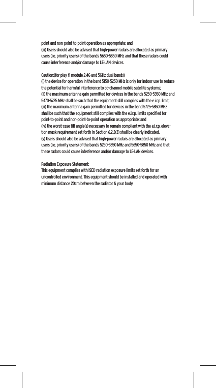 point and non-point-to-point operation as appropriate; and(iii) Users should also be advised that high-power radars are allocated as primary users (i.e. priority users) of the bands 5650-5850 MHz and that these radars could cause interference and/or damage to LE-LAN devices. Caution:(for play-ﬁ module 2.4G and 5GHz dual bands)(i) the device for operation in the band 5150-5250 MHz is only for indoor use to reduce the potential for harmful interference to co-channel mobile satellite systems;(ii) the maximum antenna gain permitted for devices in the bands 5250-5350 MHz and 5470-5725 MHz shall be such that the equipment still complies with the e.i.r.p. limit;(iii) the maximum antenna gain permitted for devices in the band 5725-5850 MHz shall be such that the equipment still complies with the e.i.r.p. limits speciﬁed for point-to-point and non-point-to-point operation as appropriate; and(iv) the worst-case tilt angle(s) necessary to remain compliant with the e.i.r.p. eleva-tion mask requirement set forth in Section 6.2.2(3) shall be clearly indicated.(v) Users should also be advised that high-power radars are allocated as primary users (i.e. priority users) of the bands 5250-5350 MHz and 5650-5850 MHz and that these radars could cause interference and/or damage to LE-LAN devices.Radiation Exposure Statement:This equipment complies with ISED radiation exposure limits set forth for an uncontrolled environment. This equipment should be installed and operated with minimum distance 20cm between the radiator &amp; your body.