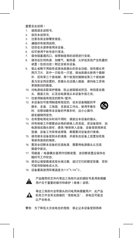 重要安全说明！1. 请阅读本说明书。2. 保存本说明书。3. 注意各类全部警告信息。4. 遵循所有使用说明。5. 切勿在水源旁使用本设备。6. 仅可使用干抹布进行清洁。7. 请勿阻塞通风口。按照制造商的说明进行安装。8. 请勿在任何热源，如暖气、散热器、火炉或其他产生热量的装置（包括功放）附近安装本设备。9. 禁止省略不用极性或接地类插头的安全功能。极性插头有两只刀片，其中一只较另一只宽。接地类插头除两个插脚外，还有第三个接地脚。那个较宽的插脚或第三个接地脚是为安全而设置的。若插头无法插入插座，请向电工咨询更换陈旧的插座。10. 对电源线采取保护措施，防止被踩踏或挤压，特别是在插头、插座之处，以及在电源线从本设备外接之处。11. 仅使用制造商指定的附件/配件。12. 本设备仅可使用制造商指定的，或本设备随配的手推车、支座、三角架、支架或工作台。使用手推车时，在移动载有本设备的手推车时，应小心操作，避免翻倒而受伤。13. 在有雷电雨或长时间不用时，请拔出本设备的插头。14. 所有维修工作都要由合格的维修人员完成。若设备损坏，如电源线或插头损坏、液体/物体掉入设备、设备受到雨淋或受潮、设备工作异常或摔落，都需要对设备进行维修。15. 请勿使本设备受到水的滴溅，并避免在设备上放置如花瓶等装有液体的物体。16. 要完全切断本设备的交流电源，需要将电源插头从交流插座中拔出。17. 母插座/电器耦合器用作切断装置，该切断装置应保持在随时可工作状态。18. 请勿让墙壁插座或延长线过载，超过它们的额定容量，否则可能导致触电或火灾。19. 设备最高使用环境温度为113˚F/45˚C。产品随带的文件内等边三角形内含的感叹号是用来提醒用户关于重要的操作和维护（维修）说明。等边三角形内含带箭头的闪电用来提醒用户，此产品机壳之中含有无绝缘的&ldquo;危险电压&rdquo;，其电压可能足以产生电击。警告：为了降低火灾或电击的危险，禁止让本设备受到雨淋