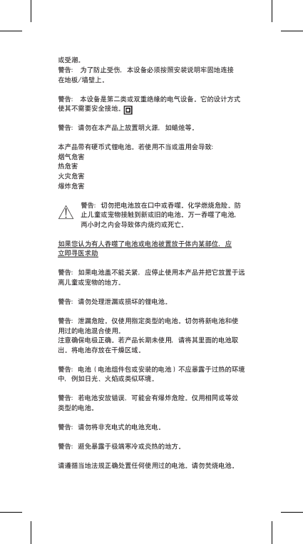 或受潮。警告：为了防止受伤，本设备必须按照安装说明牢固地连接在地板/墙壁上。警告：本设备是第二类或双重绝缘的电气设备。它的设计方式使其不需要安全接地。警告：请勿在本产品上放置明火源，如蜡烛等。本产品带有硬币式锂电池。若使用不当或滥用会导致：烟气危害热危害火灾危害爆炸危害警告：切勿把电池放在口中或吞噬。化学燃烧危险。防止儿童或宠物接触到新或旧的电池。万一吞噬了电池，两小时之内会导致体内烧灼或死亡。如果您认为有人吞噬了电池或电池被置放于体内某部位，应立即寻医求助警告：如果电池盖不能关紧，应停止使用本产品并把它放置于远离儿童或宠物的地方。警告：请勿处理泄漏或损坏的锂电池。警告：泄漏危险。仅使用指定类型的电池。切勿将新电池和使用过的电池混合使用。注意确保电极正确。若产品长期未使用，请将其里面的电池取出。将电池存放在干燥区域。警告：电池（电池组件包或安装的电池）不应暴露于过热的环境中，例如日光、火焰或类似环境。警告：若电池安放错误，可能会有爆炸危险。仅用相同或等效类型的电池。警告：请勿将非充电式的电池充电。警告：避免暴露于极端寒冷或炎热的地方。请遵循当地法规正确处置任何使用过的电池。请勿焚烧电池。