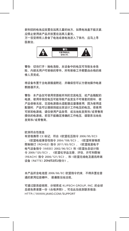 新和旧的电池应放置在远离儿童的地方。如果电池盖不能关紧，应停止使用该产品并放置在远离儿童处。万一您觉得有人吞食了电池或者电池进入了体内，应马上寻医救治。警告：切勿打开！触电危险。本设备中的电压可导致生命危险。内部无用户可维修的零件。所有维修工作都要由合格的维修人员完成。将设备布置于主电源插座附近，并确保您可以方便地操作电源断路器开关。警告：本产品仅可使用背面板所列的交流电压，或产品随配的电源。使用非指定电压可能导致产品发生不可修复的损坏，使产品保修无效。交流电源插头适配器应谨慎使用，因为使用适配器时，产品可以插接到超出其设计工作电压的电压。若使用可拆卸电源线，请仅使用产品自带，或当地批发商和/或零售商提供的电源线。若您不能确定准确的工作电压，请联系当地批发商和/或零售商。欧洲符合性信息有资格携带CE标记，符合《欧盟低压指令2006/95/EC》、《欧盟电磁兼容性指令2004/108/EC》、《欧盟有害物质限制修订(ROHS2)指令2011/65/EC》、《欧盟报废电子电气设备指令(WEEE)2002/96/EC》和《欧盟生态设计指令2009/125/EC》、《欧盟化学品注册、评估、许可和限制(REACH)指令2006/121/EC》、和《欧盟无线电及通讯终端设备(R&amp;TTE)2014/53/EU指令》。本产品所含电池受2006/66/EC欧盟指令约束，不得弃置在普通的家用垃圾桶中。请遵循当地法规。可通过联系经销商、分销商或KLIPSCHGROUP,INC.的全球总部免费索要一份《合格声明》。可在此处找到联系信息：HTTP://WWW.JAMO.COM/SUPPORT