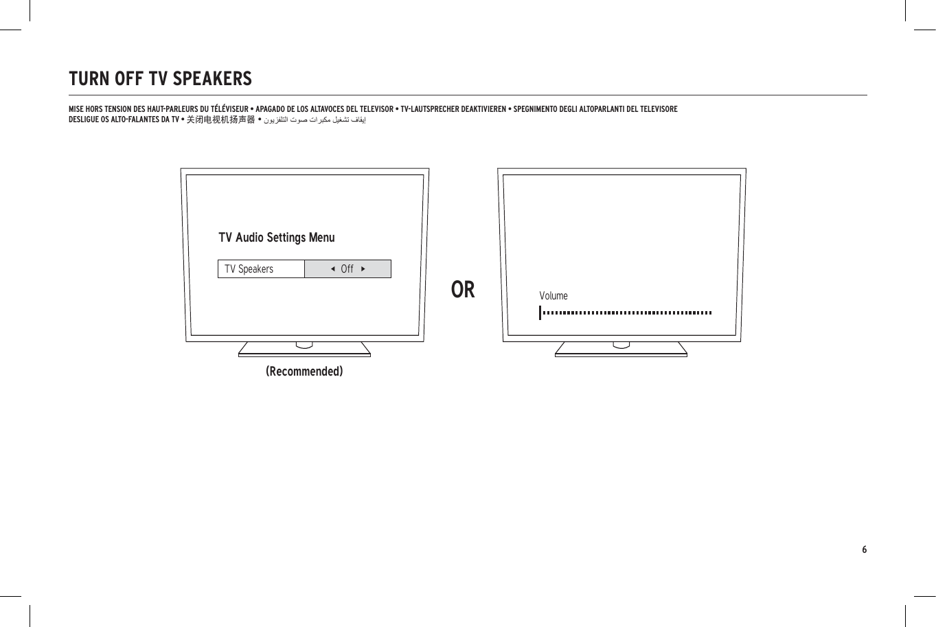 6TURN OFF TV SPEAKERSTV Audio Settings Menu(Recommended)ORVolumeTV Speakers OffMISE HORS TENSION DES HAUT-PARLEURS DU T&Eacute;L&Eacute;VISEUR &bull; APAGADO DE LOS ALTAVOCES DEL TELEVISOR &bull; TV-LAUTSPRECHER DEAKTIVIEREN &bull; SPEGNIMENTO DEGLI ALTOPARLANTI DEL TELEVISOREDESLIGUE OS ALTO-FALANTES DA TV &bull; 关闭电视机扬声器 &bull;