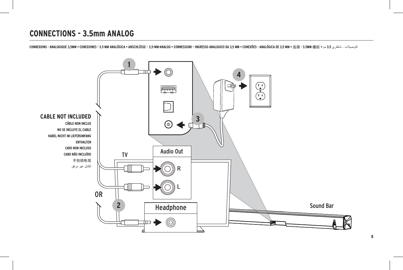8CONNECTIONS - 3.5mm ANALOGSound BarTVOpticalDigital Audio OutHDMI-ARCHDMI OUT/TVHDMI123456Sound BarTV3412Sound BarTV342HeadphoneAudio OutRL1ORCABLE NOT INCLUDEDC&Acirc;BLE NON INCLUSNO SE INCLUYE EL CABLEKABEL NICHT IM LIEFERUMFANG ENTHALTENCAVO NON INCLUSOCABO N&Atilde;O INCLU&Iacute;DO不包括电缆CONNEXIONS - ANALOGIQUE 3,5MM &bull; CONEXIONES - 3.5 MM ANAL&Oacute;GICA &bull; ANSCHL&Uuml;SSE &ndash; 3,5-MM-ANALOG &bull; CONNESSIONI &ndash; INGRESSO ANALOGICO DA 3,5 MM &bull; CONEX&Otilde;ES - ANAL&Oacute;GICA DE 3,5 MM &bull; 连接 - 3.5MM 模拟 &bull;3.5