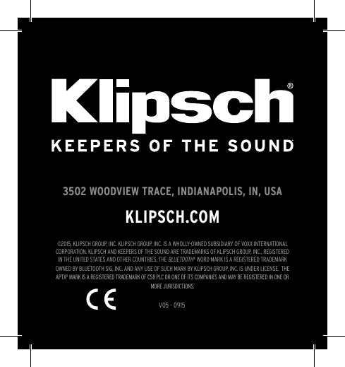 V05 - 09153502 WOODVIEW TRACE, INDIANAPOLIS, IN, USAKLIPSCH.COM©2015, KLIPSCH GROUP, INC. KLIPSCH GROUP, INC. IS A WHOLLY-OWNED SUBSIDIARY OF VOXX INTERNATIONAL CORPORATION. KLIPSCH AND KEEPERS OF THE SOUND ARE TRADEMARKS OF KLIPSCH GROUP, INC., REGISTERED IN THE UNITED STATES AND OTHER COUNTRIES. THE BLUETOOTH® WORD MARK IS A REGISTERED TRADEMARK OWNED BY BLUETOOTH SIG, INC. AND ANY USE OF SUCH MARK BY KLIPSCH GROUP, INC. IS UNDER LICENSE.  THE APTX® MARK IS A REGISTERED TRADEMARK OF CSR PLC OR ONE OF ITS COMPANIES AND MAY BE REGISTERED IN ONE OR MORE JURISDICTIONS.