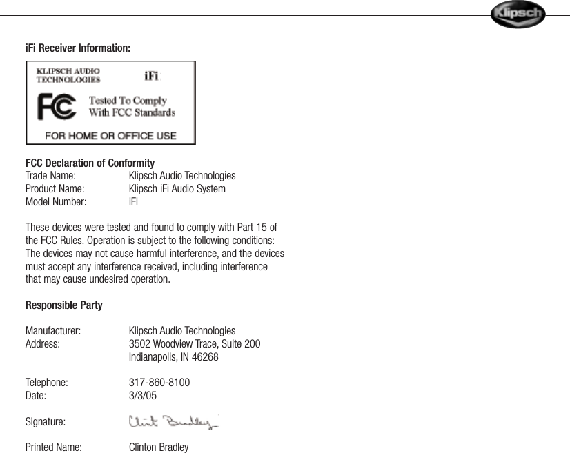 iFi Receiver Information:FCC Declaration of ConformityTrade Name: Klipsch Audio TechnologiesProduct Name: Klipsch iFi Audio System Model Number: iFi These devices were tested and found to comply with Part 15 ofthe FCC Rules. Operation is subject to the following conditions:The devices may not cause harmful interference, and the devicesmust accept any interference received, including interferencethat may cause undesired operation.Responsible Party Manufacturer: Klipsch Audio TechnologiesAddress: 3502 Woodview Trace, Suite 200Indianapolis, IN 46268 Telephone: 317-860-8100Date: 3/3/05Signature:Printed Name: Clinton Bradley    