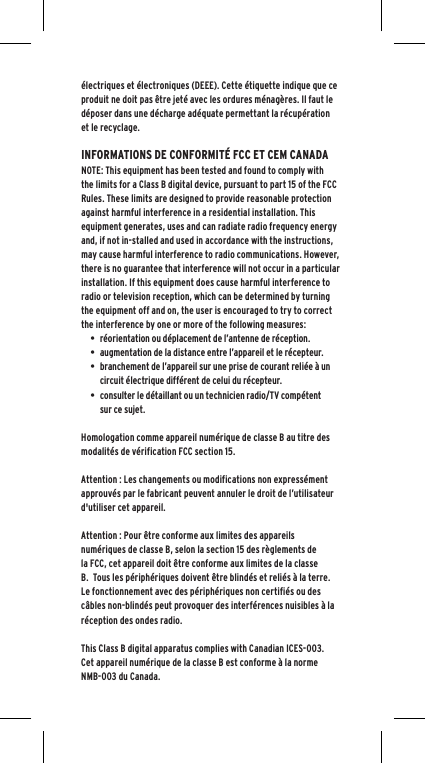 électriques et électroniques (DEEE). Cette étiquette indique que ce produit ne doit pas être jeté avec les ordures ménagères. Il faut le déposer dans une décharge adéquate permettant la récupération et le recyclage.INFORMATIONS DE CONFORMITÉ FCC ET CEM CANADA NOTE: This equipment has been tested and found to comply with the limits for a Class B digital device, pursuant to part 15 of the FCC Rules. These limits are designed to provide reasonable protection against harmful interference in a residential installation. This equipment generates, uses and can radiate radio frequency energy and, if not in-stalled and used in accordance with the instructions, may cause harmful interference to radio communications. However, there is no guarantee that interference will not occur in a particular installation. If this equipment does cause harmful interference to radio or television reception, which can be determined by turning the equipment off and on, the user is encouraged to try to correct the interference by one or more of the following measures:• réorientation ou déplacement de l’antenne de réception.• augmentation de la distance entre l’appareil et le récepteur.• branchement de l’appareil sur une prise de courant reliée à un circuit électrique différent de celui du récepteur.• consulter le détaillant ou un technicien radio/TV compétent sur ce sujet.Homologation comme appareil numérique de classe B au titre des modalités de vérification FCC section 15.Attention : Les changements ou modifications non expressément approuvés par le fabricant peuvent annuler le droit de l’utilisateur d&apos;utiliser cet appareil.Attention : Pour être conforme aux limites des appareils numériques de classe B, selon la section 15 des règlements de la FCC, cet appareil doit être conforme aux limites de la classe B.  Tous les périphériques doivent être blindés et reliés à la terre.  Le fonctionnement avec des périphériques non certifiés ou des câbles non-blindés peut provoquer des interférences nuisibles à la réception des ondes radio.This Class B digital apparatus complies with Canadian ICES-003.Cet appareil numérique de la classe B est conforme à la norme NMB-003 du Canada.