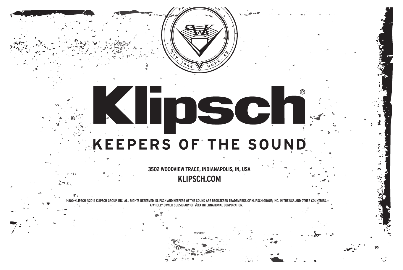 191-800-KLIPSCH ©2014 KLIPSCH GROUP, INC. ALL RIGHTS RESERVED. KLIPSCH AND KEEPERS OF THE SOUND ARE REGISTERED TRADEMARKS OF KLIPSCH GROUP, INC. IN THE USA AND OTHER COUNTRIES.A WHOLLY-OWNED SUBSIDIARY OF VOXX INTERNATIONAL CORPORATION.3502 WOODVIEW TRACE, INDIANAPOLIS, IN, USAKLIPSCH.COMV02 0817